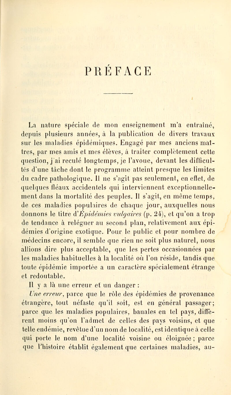 PRÉFACE La nature spéciale de mon enseignement m'a entraîné, depuis plusieurs années, à la publication de divers travaux sur les maladies épidémiques. Engagé par mes anciens maî- tres, par mes amis et mes élèves, à traiter complètement cette question, j'ai reculé longtemps, je l'avoue, devant les difficul- tés d'une tâche dont le programme atleint presque les limites du cadre pathologique. Il ne s'agit pas seulement, en effet, de quelques fléaux accidentels qui interviennent exceptionnelle- ment dans la mortalité des peuples. Il s'agit, en même temps, de ces maladies populaires de chaque jour, auxquelles nous donnons le titre à'Épidémies vulgaires (p. 24), et qu'on a trop de tendance à reléguer au second plan, relativement aux épi- démies d'origine exotique. Pour le public et pour nombre de médecins encore, il semble que rien ne soit plus naturel, nous allions dire plus acceptable, que les pertes occasionnées par les maladies habituelles à la localité où l'on réside, tandis que toute épidémie importée a un caractère spécialement étrange et redoutable. Il y a là une erreur et un danger : Une erreur, parce que le rôle des épidémies de provenance étrangère, tout néfaste qu'il soit, est en général passager; parce que les maladies populaires, banales en tel pays, diffè- rent moins qu'on l'admet de celles des pays voisins, et que telle endémie, revêtue d'un nom de localité, est identique à celle qui porte le nom d'une localité voisine ou éloignée ; parce que l'histoire établit également que certaines maladies, au-