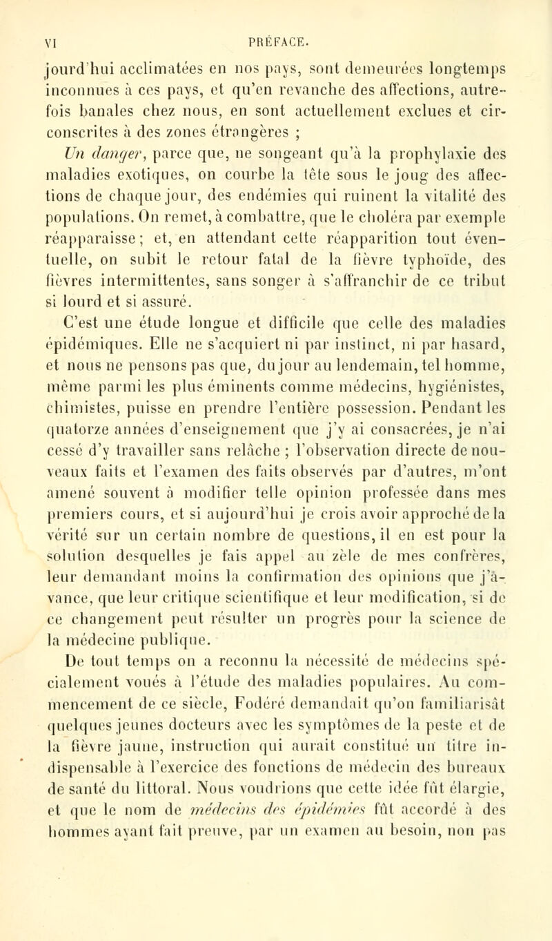 jourd'hui acclimatées en nos pays, sont demeurées longtemps inconnues à ces pays, et qu'en revanche des affections, autre- fois banales chez nous, en sont actuellement exclues et cir- conscrites à des zones étrangères ; Un danger, parce que, ne songeant qu'à la prophylaxie des maladies exotiques, on courbe la tête sous le joug des affec- tions de chaque jour, des endémies qui ruinent la vitalité des populations. On remet, à combattre, que le choléra par exemple réapparaisse ; et, en attendant cette réapparition tout éven- tuelle, on subit le retour fatal de la fièvre typhoïde, des fièvres intermittentes, sans songer à s'affranchir de ce tribut si lourd et si assuré. C'est une étude longue et difficile que celle des maladies épidémiques. Elle ne s'acquiert ni par instinct, ni par hasard, et nous ne pensons pas que, du jour au lendemain, tel homme, même parmi les plus éminents comme médecins, hygiénistes, chimistes, puisse en prendre l'entière possession. Pendant les quatorze années d'enseignement que j'y ai consacrées, je n'ai cessé d'y travailler sans relâche ; l'observation directe de nou- veaux faits et l'examen des faits observés par d'autres, m'ont amené souvent à modifier telle opinion professée dans mes premiers cours, et si aujourd'hui je crois avoir approché de la vérité sur un certain nombre de questions, il en est pour la solution desquelles je fais appel au zèle de mes confrères, leur demandant moins la confirmation des opinions que j'a- vance, que leur critique scientifique et leur modification, si de ce changement peut résulter un progrès pour la science de la médecine publique. De tout temps on a reconnu la nécessité de médecins spé- cialement voués à l'étude des maladies populaires. Au com- mencement de ce siècle, Fodéré demandait qu'on familiarisât quelques jeunes docteurs avec les symptômes de la peste et de la fièvre jaune, instruction qui aurait constitué un titre in- dispensable à l'exercice des fonctions de médecin des bureaux de santé du littoral. Nous voudrions que cette idée fut élargie, et que le nom de médecins dos épidémies fût accordé à des hommes ayant fait preuve, par un examen au besoin, non pas