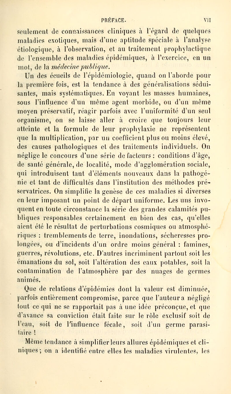 seulement de connaissances cliniques cà l'égard de quelques maladies exotiques, mais d'une aptitude spéciale à l'analyse étiologique, à l'observation, et au traitement prophylactique de l'ensemble des maladies épidémiques, à l'exercice, en un mot, de la médecine publique. Un des écueils de l'épidémiologie, quand on l'aborde pour la première fois, est la tendance à des généralisations sédui- santes, mais systématiques. En voyant les masses humaines, sous l'influence d'un même agent morbide, ou d'un même moyen préservatif, réagir parfois avec l'uniformité d'un seul organisme, on se laisse aller à croire que toujours leur atteinte et la formule de leur prophylaxie ne représentent que la multiplication, par un coefficient plus ou moins élevé, des causes pathologiques et des traitements individuels. On néglige le concours d'une série de facteurs : conditions d'âge, de santé générale, de localité, mode d'agglomération sociale, qui introduisent tant d'éléments nouveaux dans la pathogé- nie et tant de difficultés dans l'institution des méthodes pré- servatrices. On simplifie la genèse de ces maladies si diverses en leur imposant un point de départ uniforme. Les uns invo- quent en toute circonstance la série des grandes calamités pu- bliques responsables certainement en bien des cas, qu'elles aient été le résultat de perturbations cosmiques ou atmosphé- riques : tremblements de terre, inondations, sécheresses pro- longées, ou d'incidents d'un ordre moins général : famines, guerres, révolutions, etc. D'autres incriminent partout soit les émanations du sol, soit l'altération des eaux potables, soit la contamination de l'atmosphère par des nuages de germes animés. Que de relations d'épidémies dont la valeur est diminuée, parfois entièrement compromise, parce que l'auteur a négligé tout ce qui ne se rapportait pas à une idée préconçue, et que d'avance sa conviction était faite sur le rôle exclusif soit de l'eau, soit de l'influence fécale, soit d'un germe parasi- taire ! Même tendance à simplifier leurs allures épidémiques et cli- niques ; on a identifié entre elles les maladies virulentes, les