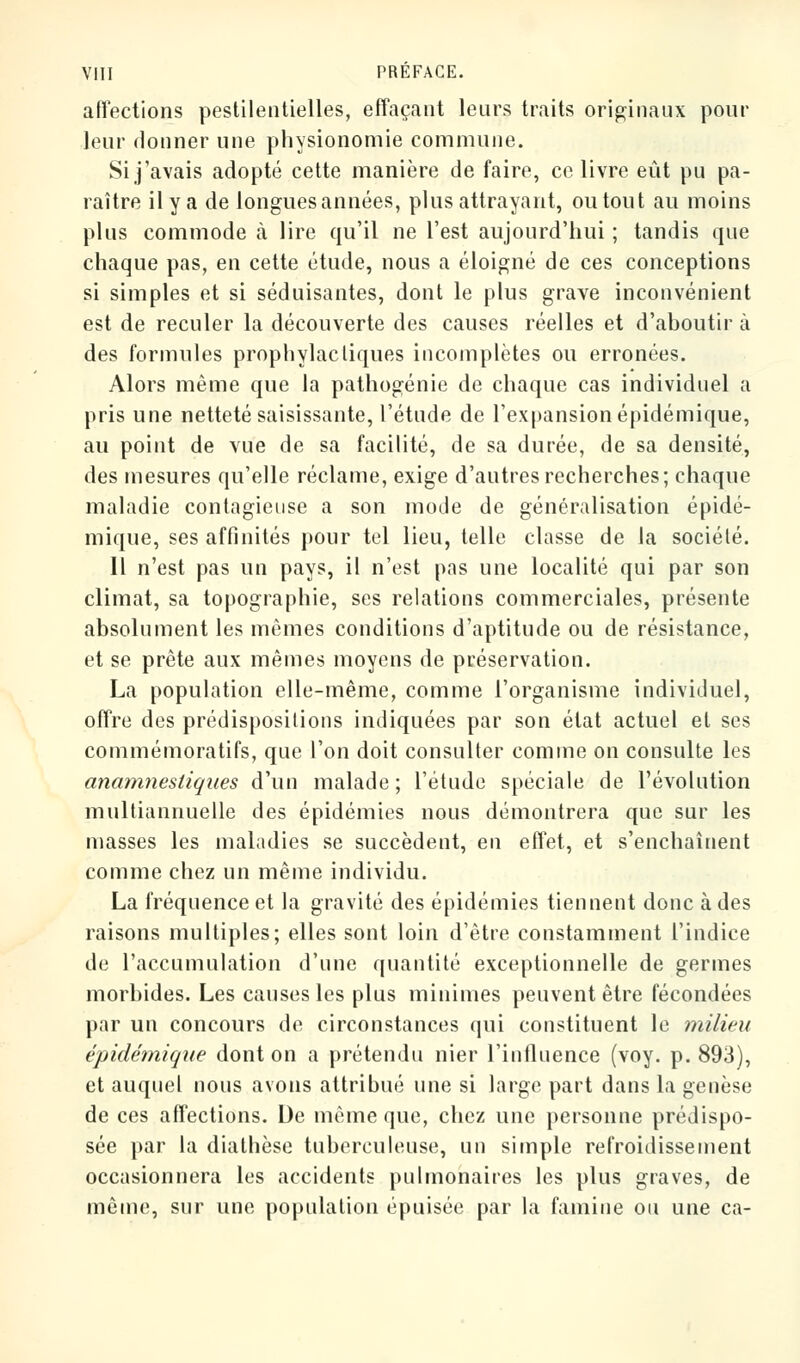 affections pestilentielles, effaçant leurs traits originaux pour leur donner une physionomie commune. Si j'avais adopté cette manière de faire, ce livre eût pu pa- raître il y a de longuesannées, plus attrayant, ou tout au moins plus commode à lire qu'il ne l'est aujourd'hui ; tandis que chaque pas, en cette étude, nous a éloigné de ces conceptions si simples et si séduisantes, dont le plus grave inconvénient est de reculer la découverte des causes réelles et d'aboutir à des formules prophylactiques incomplètes ou erronées. Alors même que la pathogénie de chaque cas individuel a pris une netteté saisissante, l'étude de l'expansion épidémique, au point de vue de sa facilité, de sa durée, de sa densité, des mesures qu'elle réclame, exige d'autres recherches; chaque maladie contagieuse a son mode de généralisation épidé- mique, ses affinités pour tel lieu, telle classe de la société. Il n'est pas un pays, il n'est pas une localité qui par son climat, sa topographie, ses relations commerciales, présente absolument les mêmes conditions d'aptitude ou de résistance, et se prête aux mêmes moyens de préservation. La population elle-même, comme l'organisme individuel, offre des prédispositions indiquées par son état actuel et ses commémoratifs, que l'on doit consulter comme on consulte les anamnestiques d'un malade ; l'étude spéciale de l'évolution multiannuelle des épidémies nous démontrera que sur les masses les maladies se succèdent, en effet, et s'enchaînent comme chez un même individu. La fréquence et la gravité des épidémies tiennent donc à des raisons multiples; elles sont loin d'être constamment l'indice de l'accumulation d'une quantité exceptionnelle de germes morbides. Les causes les plus minimes peuvent être fécondées par un concours de circonstances qui constituent le milieu épidémique dont on a prétendu nier l'influence (voy. p. 893), et auquel nous avons attribué une si large part dans la genèse de ces affections. De même que, chez une personne prédispo- sée par la diathèse tuberculeuse, un simple refroidissement occasionnera les accidents pulmonaires les plus graves, de même, sur une population épuisée par la famine ou une ca-