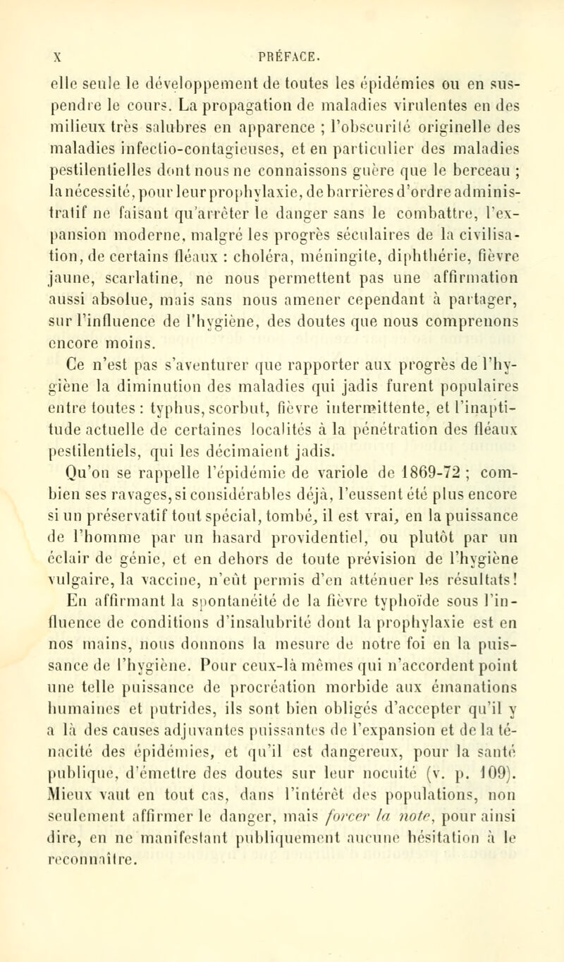 elle seule le développement de toutes les épidémies ou en sus- pendre le cours. La propagation de maladies virulentes en des milieux très salubres en apparence ; l'obscurité originelle des maladies infectio-contagieuses, et en particulier des maladies pestilentielles dont nous ne connaissons guère que le berceau ; la nécessité, pour leur prophylaxie, de barrières d'ordre adminis- tratif ne faisant qu'arrêter le danger sans le combattre, l'ex- pansion moderne, malgré les progrès séculaires de la civilisa- tion, de certains fléaux : choléra, méningite, diphthérie, fièvre jaune, scarlatine, ne nous permettent pas une affirmation aussi absolue, mais sans nous amener cependant à partager, sur l'influence de l'hygiène, des doutes que nous comprenons encore moins. Ce n'est pas s'aventurer que rapporter aux progrès de l'hy- giène la diminution des maladies qui jadis furent populaires entre toutes: typhus, scorbut, fièvre intermittente, et l'inapti- tude actuelle de certaines localités à la pénétration des fléaux pestilentiels, qui les décimaient jadis. Qu'on se rappelle l'épidémie de variole de 1869-72 ; com- bien ses ravages, si considérables déjà, l'eussent été plus encore si un préservatif tout spécial, tombé, il est vrai, en la puissance de l'homme par un hasard providentiel, ou plutôt par un éclair de génie, et en dehors de toute prévision de l'hygiène vulgaire, la vaccine, n'eut permis d'en atténuer les résultats! En affirmant la spontanéité de la fièvre typhoïde sous l'in- fluence de conditions d'insalubrité dont la prophylaxie est en nos mains, nous donnons la mesure de notre foi en la puis- sance de l'hygiène. Pour ceux-là mêmes qui n'accordent point une telle puissance de procréation morbide aux émanations humaines et putrides, ils sont bien obligés d'accepter qu'il y a là des causes adjuvantes puissantes de l'expansion et de la té- nacité des épidémies, et qu'il est dangereux, pour la santé publique, d'émettre des doutes sur leur nocuité (v. p. 109). Mieux vaut en tout cas, dans l'intérêt des populations, non seulement affirmer le danger, mais forcer ht noto, pour ainsi dire, en ne manifestant publiquement aucune hésitation à le reconnaître.