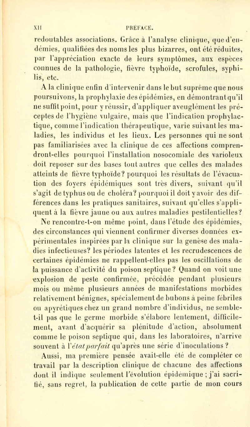 redoutables associations. Grâce à l'analyse clinique, que d'en- démies, qualifiées des noms les plus bizarres, ont été réduites, par l'appréciation exacte de leurs symptômes, aux espèces connues de la pathologie, fièvre typhoïde, scrofules, syphi- lis, etc. A la clinique enfin d'intervenir dans le but suprême que nous poursuivons, la prophylaxie des épidémies, en démontrant qu'il ne suffit point, pour y réussir, d'appliquer aveuglément les pré- ceptes de l'hygiène vulgaire, mais que l'indication prophylac- tique, comme l'indication thérapeutique, varie suivant les ma- ladies, les individus et les lieux. Les personnes qui ne sont pas familiarisées avec la clinique de ces affections compren- dront-elles pourquoi l'installation nosocomiale des varioleux doit reposer sur des bases tout autres que celles des malades atteints de fièvre typhoïde? pourquoi les résultats de l'évacua- tion des foyers épidémiques sont très divers, suivant qu'il s'agit detyphusoude choléra? pourquoi il doit y avoir des dif- férences dans les pratiques sanitaires, suivant qu'elles s'appli- quent à la fièvre jaune ou aux autres maladies pestilentielles? Ne rencontre-t-on même point, dans l'étude des épidémies, des circonstances qui viennent confirmer diverses données ex- périmentales inspirées parla clinique sur la genèse des mala- dies infectieuses? les périodes latentes et les recrudescences de certaines épidémies ne rappellent-elles pas les oscillations de la puissance d'activité du poison septique? Quand on voit une explosion de peste confirmée, précédée pendant plusieurs mois ou même plusieurs années de manifestations morbides relativement bénignes, spécialement de bubons à peine fébriles ou apyrétiqueschez un grand nombre d'individus, nesemble- t-il pas que le germe morbide s'élabore lentement, difficile- ment, avant d'acquérir sa plénitude d'action, absolument comme le poison septique qui, dans les laboratoires, n'arrive souvent à Yétatparfait qu'après une série d'inoculations? Aussi, ma première pensée avait-elle été de compléter ce travail par la description clinique de chacune des affections dont il indique seulement révolution épidémique ; j'ai sacri- fié, sans regret, la publication de cette partie de mon cours