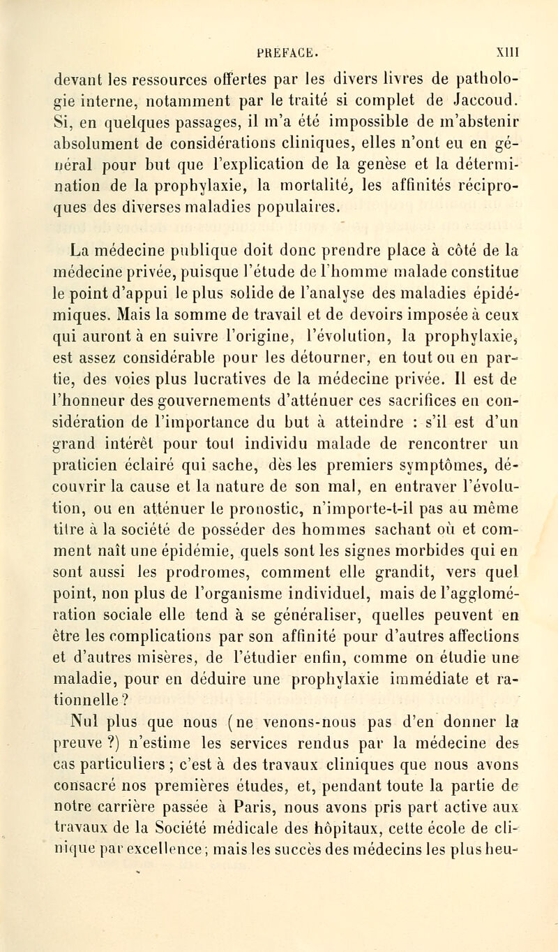 devant les ressources offertes par les divers livres de patholo- gie interne, notamment par le traité si complet de Jaccoud. Si, en quelques passages, il m'a été impossible de m'abstenir absolument de considérations cliniques, elles n'ont eu en gé- néral pour but que l'explication de la genèse et la détermi- nation de la prophylaxie, la mortalité, les affinités récipro- ques des diverses maladies populaires. La médecine publique doit donc prendre place à côté de la médecine privée, puisque l'étude de l'homme malade constitue le point d'appui le plus solide de l'analyse des maladies épidé- miques. Mais la somme de travail et de devoirs imposée à ceux qui auront à en suivre l'origine, l'évolution, la prophylaxie, est assez considérable pour les détourner, en toutou en par- tie, des voies plus lucratives de la médecine privée. Il est de l'honneur des gouvernements d'atténuer ces sacrifices en con- sidération de l'importance du but à atteindre : s'il est d'un grand intérêt pour toul individu malade de rencontrer un praticien éclairé qui sache, dès les premiers symptômes, dé- couvrir la cause et la nature de son mal, en entraver l'évolu- tion, ou en atténuer le pronostic, n'importe-t-il pas au même titre à la société de posséder des hommes sachant où et com- ment naît une épidémie, quels sont les signes morbides qui en sont aussi les prodromes, comment elle grandit, vers quel point, non plus de l'organisme individuel, mais de l'agglomé- ration sociale elle tend à se généraliser, quelles peuvent en être les complications par son affinité pour d'autres affections et d'autres misères, de l'étudier enfin, comme on étudie une maladie, pour en déduire une prophylaxie immédiate et ra- tionnelle? Nul plus que nous (ne venons-nous pas d'en donner la preuve ?) n'estime les services rendus par la médecine des cas particuliers ; c'est à des travaux cliniques que nous avons consacré nos premières études, et, pendant toute la partie de notre carrière passée à Paris, nous avons pris part active aux travaux de la Société médicale des hôpitaux, cette école de cli- nique par excellence; mais les succès des médecins les plus heu-