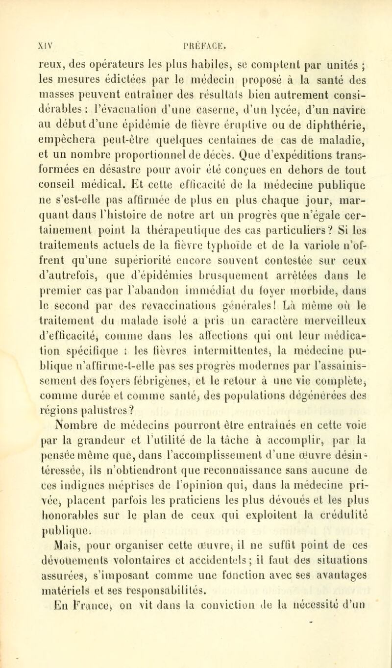 reux, des opérateurs les plus habiles, se comptent par unités ; les mesures édictées par le médecin proposé à la santé des masses peuvent entraîner des résultais bien autrement consi- dérables : l'évacuation d'une caserne, d'un lycée, d'un navire au début d'une épidémie de fièvre éruptive ou de diphthérie, empêchera peut-être quelques centaines de cas de maladie, et un nombre proportionnel de décès. Que d'expéditions trans- formées en désastre pour avoir été conçues en dehors de tout conseil médical. Et cette efficacité de la médecine publique ne s'est-elle pas affirmée de plus en plus chaque jour, mar- quant dans l'histoire de notre art un progrès que n'égale cer- tainement point la thérapeutique des cas particuliers? Si les traitements actuels de la fièvre typhoïde et de la variole n'of- frent qu'une supériorité encore souvent contestée sur ceux d'autrefois, que d'épidémies brusquement arrêtées dans le premier cas par l'abandon immédiat du foyer morbide, dans le second par des revaccinations générales! Là même où le traitement du malade isolé a pris un caractère merveilleux d'efficacité, comme dans les affections qui ont leur médica- tion spécifique i les fièvres intermittenteSj la médecine pu- blique n'affirme-t-elle pas ses progrès modernes par l'assainis- sement des foyers fébrigènes, et le retour à une vie complète, comme durée et comme santé3 des populations dégénérées des régions palustres? Nombre de médecins pourront être entraînés en cette voie par la grandeur et l'utilité de la tâche à accomplir, par la pensée même que, dans l'accomplissement d'une oeuvre désin- téressée, ils n'obtiendront que reconnaissance sans aucune de ces indignes méprises de l'opinion qui, dans la médecine pri- vée, placent parfois les praticiens les plus dévoués et les plus honorables sur le plan de ceux qui exploitent la crédulité publique. Mais, pour organiser cette trjuvre, il ne suffit point de ces dévouements volontaires et accidentels; il faut des situations assurées, s'imposant comme une fonction avec ses avantages matériels et ses responsabilités. En France, on vit dans la conviction de la nécessité d'un