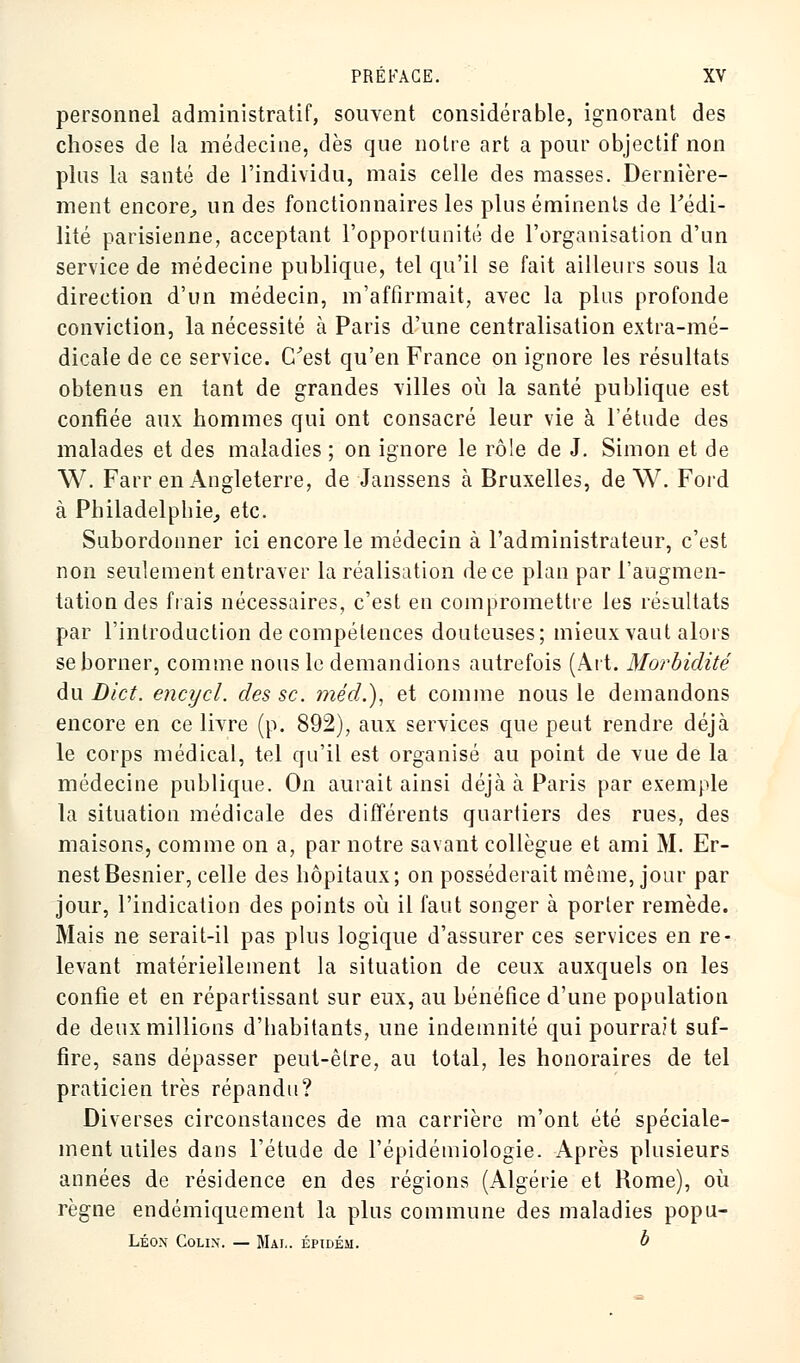 personnel administratif, souvent considérable, ignorant des choses de la médecine, dès que notre art a pour objectif non plus la santé de l'individu, mais celle des masses. Dernière- ment encore, un des fonctionnaires les plus éminents de Fédi- lité parisienne, acceptant l'opportunité de l'organisation d'un service de médecine publique, tel qu'il se fait ailleurs sous la direction d'un médecin, m'affirmait, avec la plus profonde conviction, la nécessité à Paris d'une centralisation extra-mé- dicale de ce service. C'est qu'en France on ignore les résultats obtenus en tant de grandes villes où la santé publique est confiée aux hommes qui ont consacré leur vie à l'étude des malades et des maladies ; on ignore le rôle de J. Simon et de W. Farr en Angleterre, de Janssens à Bruxelles, de W. Ford à Philadelphie, etc. Subordonner ici encore le médecin à l'administrateur, c'est non seulement entraver la réalisation de ce plan par l'augmen- tation des frais nécessaires, c'est en compromettre les résultats par l'introduction de compétences douteuses; mieux vaut alors se borner, comme nous le demandions autrefois (Art. Morbidité du Dict. encycl. des se. méd.), et comme nous le demandons encore en ce livre (p. 892), aux services que peut rendre déjà le corps médical, tel qu'il est organisé au point de vue de la médecine publique. On aurait ainsi déjà à Paris par exemple la situation médicale des différents quartiers des rues, des maisons, comme on a, par notre savant collègue et ami M. Er- nest Besnier, celle des hôpitaux; on posséderait même, jour par jour, l'indication des points où il faut songer à porter remède. Mais ne serait-il pas plus logique d'assurer ces services en re- levant matériellement la situation de ceux auxquels on les confie et en répartissant sur eux, au bénéfice d'une population de deux millions d'habitants, une indemnité qui pourrait suf- fire, sans dépasser peut-être, au total, les honoraires de tel praticien très répandu? Diverses circonstances de ma carrière m'ont été spéciale- ment utiles dans l'étude de l'épidémiologie. Après plusieurs années de résidence en des régions (Algérie et Rome), où règne endémiquement la plus commune des maladies popu- Léon Colin. — Mai., épidém. b