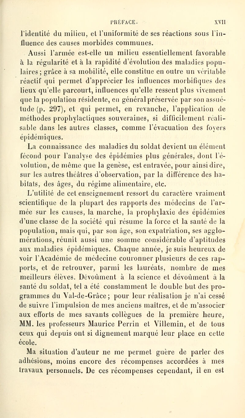 l'identité du milieu, et l'uniformité de ses réactions sous l'in- fluence des causes morbides communes. Aussi l'armée est-elle un milieu essentiellement favorable à la régularité et à la rapidité d'évolution des maladies popu- laires ; grâce à sa mobilité, elle constitue en outre un véritable réactif qui permet d'apprécier les influences morbifiques des lieux qu'elle parcourt, influences qu'elle ressent plus vivement que la population résidente, eu général préservée par son assué- tude (p. 297), et qui permet, en revanche, l'application de méthodes prophylactiques souveraines, si difficilement réali- sable dans les autres classes, comme l'évacuation des foyers épidémiques. La connaissance des maladies du soldat devient un élément fécond pour l'analyse des épidémies plus générales, dont l'é- volution, de même que la genèse, est entravée, pour ainsi dire, sur les autres théâtres d'observation, par la différence des ha- bitats, des âges, du régime alimentaire, etc. L'utilité de cet enseignement ressort du caractère vraiment scientifique de la plupart des rapports des médecins de l'ar- mée sur les causes, la marche, la prophylaxie des épidémies d'une classe de la société qui résume la force et la santé de la population, mais qui, par son âge, son expatriation, ses agglo- mérations, réunit aussi une somme considérable d'aptitudes aux maladies épidémiques. Chaque année, je suis heureux de voir l'Académie de médecine couronner plusieurs de ces rap- ports, et de retrouver, parmi les lauréats, nombre de mes meilleurs élèves. Dévoûment à la science et dévoûment à la santé du soldat, tel a été constamment le double but des pro- grammes du Val-de-Grâce ; pour leur réalisation je n'ai cessé de suivre l'impulsion de mes anciens maîtres, et de m'associer aux efforts de mes savants collègues de la première heure, MM. les professeurs Maurice Perrin et Villemin, et de tous ceux qui depuis ont si dignement marqué leur place en cette école. Ma situation d'auteur ne me permet guère de parler des adhésions, moins encore des récompenses accordées à mes travaux personnels. De ces récompenses cependant, il en est