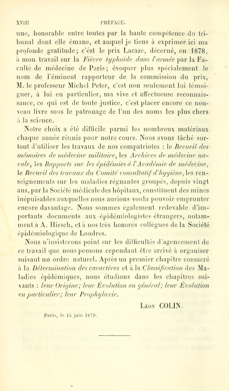 une, honorable entre toutes par la haute compétence du tri- bunal dont elle émane, et auquel je tiens à exprimer ici ma profonde gratitude; c'est le prix Lacaze, décerné, en 1878, à mon travail sur la Fièvre typhoïde dans Formée par la Fa- culté de médecine de Paris; évoquer plus spécialement le nom de l'éminent rapporteur de la commission du prix, M. le professeur Michel Peter, c'est non seulement lui témoi- gner, à lui en particulier, ma vive et affectueuse reconnais- sance, ce qui est de toute justice, c'est placer encore ce nou- veau livre sous le patronage de l'un des noms les plus chers à la science. Notre choix a été difficile parmi les nombreux matériaux chaque année réunis pour notre cours. Nous avons tâché sur- tout d'utiliser les travaux de nos compatriotes : le Recueil des mémoires de médecine militaire, les Archives de médecine na- vale, les Rapports sur les épidémies à VAcadémie de médecine, le Recueil des travaux du Comité consultatif d'hygiène, les ren- seignements sur les maladies régnantes groupés, depuis vingt ans, par la Société médicale des hôpitaux, constituent des mines inépuisables auxquelles nous aurions voulu pouvoir emprunter encore davantage. Nous sommes également redevable d'im- portants documents aux épidémiologistes étrangers, notam- ment à A. Hirsch, et à nos très honorés collègues de la Société épidémiologique de Londres. Nous n'insisterons point sur les difficultés d'agencement de ce travail que nous pensons cependant être arrivé à organiser suivant un ordre naturel. Après un premier chapitre consacré à la Détermination des caractères et à la Classification des Ma- ladies épidémiques, nous étudions dans les chapitres sui- vants : leur Origine; leur Evolution en général; leur Evolution m particulier; leur Prophylaxie. Léon COLIN. Paris, le 15 juin 1879.