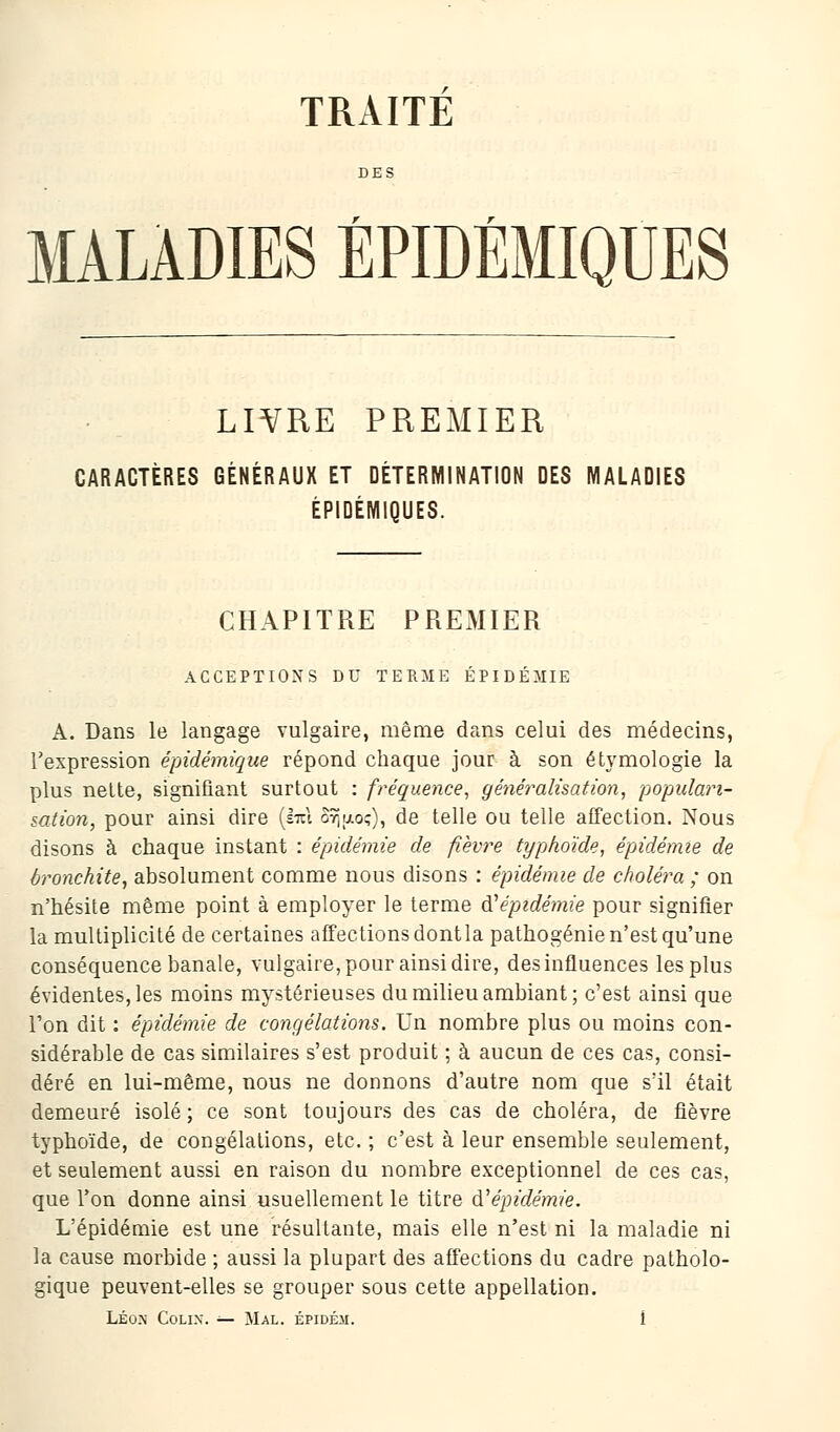 TRAITE MALADIES ÉPIDÉMIQUES LIVRE PREMIER CARACTÈRES GÉNÉRAUX ET DÉTERMINATION DES MALADIES ÉPIDÉMIQUES. CHAPITRE PREMIER ACCEPTIONS DU TERME ÉPIDÉMIE A. Dans le langage vulgaire, même dans celui des médecins, l'expression épidémique répond chaque jour à son étymologie la plus nette, signifiant surtout : fréquence, généralisation, populari- sation, pour ainsi dire (s-rel o9ju.o?), de telle ou telle affection. Nous disons à chaque instant : épidémie de fièvre typhoïde, épidémie de bronchite, absolument comme nous disons : épidémie de choléra ; on n'hésite même point à employer le terme ^épidémie pour signifier la multiplicité de certaines affections dont la pathogénie n'est qu'une conséquence banale, vulgaire, pour ainsi dire, des influences les plus évidentes, les moins mystérieuses du milieu ambiant; c'est ainsi que l'on dit : épidémie de congélations. Un nombre plus ou moins con- sidérable de cas similaires s'est produit ; à aucun de ces cas, consi- déré en lui-même, nous ne donnons d'autre nom que s'il était demeuré isolé; ce sont toujours des cas de choléra, de fièvre typhoïde, de congélations, etc. ; c'est à leur ensemble seulement, et seulement aussi en raison du nombre exceptionnel de ces cas, que Ton donne ainsi usuellement le titre à.'1 épidémie. L'épidémie est une résultante, mais elle n'est ni la maladie ni la cause morbide ; aussi la plupart des affections du cadre patholo- gique peuvent-elles se grouper sous cette appellation.