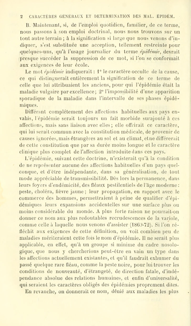 B. Maintenant, si, de l'emploi quotidien, familier, de ce terme, nous passons à son emploi doctrinal, nous nous trouvons sur un tout autre terrain ; à la signification si large que nous venons d'in- diquer, s'est substituée une acception, tellement restreinte pour quelques-uns, qu'à l'usage journalier du terme épidémie, devrait presque succéder la suppression de ce mot, si l'on se conformait, aux exigences de leur école. Le mot épidémie indiquerait : 1° le caractère occulte de la cause, ce qui distinguerait entièrement la signification de ce terme de celle que lui attribuaient les anciens, pour qui l'épidémie était la maladie vulgaire par excellence; 2° l'impossibilité d'une apparition sporadique de la maladie dans l'intervalle de ses phases épidé- miques. Différant complètement des affections habituelles aux pays en- vahis, l'épidémie serait toujours un fait morbide surajouté à ces affections, mais sans liaison avec elles ; elle offrirait ce caractère, qui lui serait commun avec la constitution médicale, de provenir de causes ignorées, mais étrangères au sol et au climat, etne différerait de cette constitution que par sa durée moins longue et le caractère clinique plus complet de l'affection introduite dans ces pays. L'épidémie, suivant cette doctrine, n'existerait qu'à la condition de ne représenter aucune des affections habituelles d'un pays quel- conque, et d'être indépendante, dans sa généralisation, de tout mode appréciable de transmissibililé. Dès lors la permanence, dans leurs foyers d'endémicité, des fléaux pestilentiels de l'âge moderne: peste, choléra, fièvre jaune ; leur propagation, en rapport avec le commerce des hommes, permettraient à peine de qualifier d'épi- démiques leurs expansions accidentelles sur une surface plus ou moins considérable du monde. A plus forte raison ne pourrait-on donner ce nom aux plus redoutables recrudescences de la variole, comme celle à laquelle nous venons d'assister (186J-72). Si l'on ré- fléchit aux exigences de celle définition, on voit combien peu de maladies mériteraient cetle fois le nom d'épidémie. 11 ne serait plus applicable, en effet, qu'à un groupe si minime du cadre nosolo- gique, que nous y chercherions peut-être en vain un type dans les affections actuellement existantes, et qu'il faudrait exhumer du passé quelque rare fléau, comme la peste noire, pour lui trouver les conditions de nouveauté, d'étrangeté, de direction fatale, d'indé- pendance absolue des relations humaines, et enfin d'universalité, qui seraient les caractères obligés des épidémies proprement dites. En revanche, on donnerait ce nom, dénié aux maladies les plus