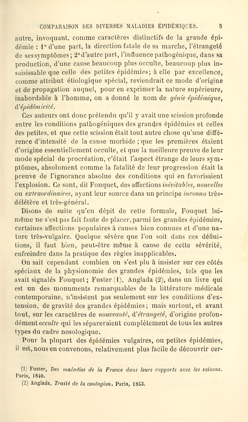 autre, invoquant, comme caractères distinctifs de la grande épi- démie : 1° d'une part, la direction fatale de sa marche, l'étrangeté de ses symptômes; 2° dJautre pari, l'influence pathogénique, dans sa production, d'une cause beaucoup plus occulte, beaucoup plus in- saisissable que celle des petites épidémies; à elle par excellence, comme attribut étiologique spécial, reviendrait ce mode d'origine et de propagation auquel, pour en exprimer la nature supérieure, inabordable à l'homme, on a donné le nom de génie épidémique, â'épidémicité. Ces auteurs ont donc prétendu qu'il y avait une scission profonde entre les conditions pathogéniques des grandes épidémies et celles des petites, et que cette scission était tout autre chose qu'une diffé- rence d'intensité de la cause morbide ; que les premières étaient d'origine essentiellement occulte, et que la meilleure preuve de leur mode spécial de procréation, c'était l'aspect étrange de leurs sym- ptômes, absolument comme la fatalité de leur progression était la preuve de l'ignorance absolue des conditions qui en favorisaient l'explosion. Ce sont, dit Fouquet, des affections inévitables, nouvelles ou extraordinaires, ayant leur source dans un principe inconnu très- délétère et très-général. Disons de suite qu'en dépit de cette formule, Fouquet lui- même ne s'est pas fait faute de placer, parmi les grandes épidémies, certaines affections populaires à causes bien connues et d'une na- ture très-vulgaire. Quelque sévère que l'on soit dans ces défini- tions, il faut bien, peut-être même à cause de cette sévérité, enfreindre dans la pratique des règles inapplicables. On sait cependant combien on s'est plu à insister sur ces côtés spéciaux de la physionomie des grandes épidémies, tels que les avait signalés Fouquet; Fuster(l), Anglada (2), dans un livre qui est un des monuments remarquables de la littérature médicale contemporaine, n'insistent pas seulement sur les conditions d'ex- tension, de gravité des grandes épidémies; mais surtout, et avant tout, sur les caractères de nouveauté, iïétrangeté, d'origine profon- dément occulte qui les sépareraient complètement de tous les autres types du cadre nosologique. Pour la plupart des épidémies vulgaires, ou petites épidémies, il est, nous en convenons, relativement plus facile de découvrir cer- (1) Fuster, Des maladies de la France dans leurs rapports avec tes saisons. Paris, 1840. (2) Anglada, Traité de la contagion. Paris, 1853.