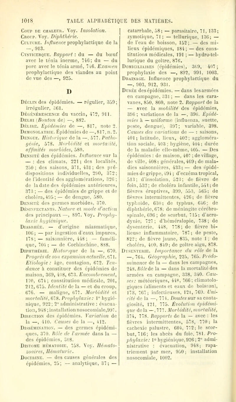 Corp de chaleur. Vojr. Insolation. Croip. Voy. Diphthérie. Culture. Influence prophylactique de la — , 913. Cysticerque. Rapport : du — du bœuf avec le ténia inerme, 746; du — du porc avec le ténia armé, ~Î6. Exame?i prophylactique des viandes au point de vue des —, 925. D Déclin des épidémies. — régulier, 359 ; irrégulier, 361. Dégénérescence du vaccin, 475, 911. Delhi [Bouton de) —, 882. Délire. Epidémies de —, 817, note 2. Demonolatrie. Épidémies de —,817,n.2. Dengue. Historique de la —, 577. Patho- génie, 578. Morbidité et morta ité, affinités morbides, 580. Densité des épidémies. Influence sur la — : des climats, 221 ; des localités, 250; des saisons, 371, 431; des pré- dispositions individuelles, 290, 372; de l'identité des agglomérations, 326 ; de la date des épidémies antérieures, 373 ; — des épidémies de grippe et de choléra,495;— de dengue, 580. Densité des germes morbides, 370. Désinfectants. Nature et mode d'actù n des principaux —, 897. Voy. Prophy- laxie hygiénique. Diarrhée. — d'origine miasmatique. 106; — par ingestion d'eaux impures, 178; — saisonnière, 448; — faméli- que, 704 ; — de Cochinchine, 8S8. Diphthérie. Historique do la —, 670. Progrès de son expansion actuelle, 671. Etiologie : âge, contagion, 672. Ten- dance h. constituer des épidémies de maison, 369, 408, 673. Encombrement, HO, 67 4; constitution médicale, 201, 212, 675. Identité de la — et du croup, 676. — maligne, 677. Morbidité et mortalité, 678. Prophylaxie: 1° hygié- nique, 922; 2° administrative : évacua- tion, 948 ; installation nosocomiale,997. Dirf.ction des épidémies. Variation de la —, 410. Causes de la —, 412. Dissémination. — des germes épidémi- ques, 370. Rôle de l'armée dans la — des épidémies, Distome hématouie, 758. Voy. Hémato- zoaires, Hématurie. Doctrine. — des causes générales des épidémies, 25; — analytique, 37; — catarrhale, 58; — parasitaire, 71, 133; zymotique, 71 : — tellurique, 136; — de l'eau de boisson, 152; — des mi- lieux épidémiques, 184; —des cons- titutions médicales, 191 ; — hydro-tel- lurique du goitre, 876. Domiciliaires (épidémies), 3(>9, 407 ; prophylaxie des —, 892, 991, 1003. Drainage. Influence prophylactique du —, 903, 912, 931. Durée des épidémies. —dans lesarmées en campagne, 331 ; — dans les cara- vanes, 850, 860, note 2. Rapport de la — avec la mobilité des épidémies, 396 ; variations de la —, 396. Épidé- mies à — uniforme influenza, suette, peste, dengue). 397; variable, 398. Causes des variations de — : saisons, 101; latitude, lieux, 402; aggloméra- tion sociale, 403; hygiène, 404; durée de la maladie elle-même, 405. — Des épidémies : de maison, 407 ; de village, de ville, 408; générales, 409; de mala- dies saisonnières, 433; — des épidé- mies de grippe, 494 ; d'eczéma tropical, 513; d'insolation, 523; de fièvre de foin, 532; de choléra infantile, 541 ; de fièvres éruptives, 399, 553. 565; de fièvres intermittentes, 426; de fièvre typhoïde, 630; de typhus, 646; de diphthérie, 678; de méningite cérébro- spinale, 696; de scorbut, 715; d'acro- dynie, 727; d'héméralopie, 738; de dysenterie, 448, 778; de fièvre bi- lieuse inflammatoire, 787; de peste, 82:'; de fièvre jaune, 835, note 1 ; de choléra, 400, 819; de goitre aigu, 878. Dysenterie. Importance du rôle de la —,764. Géographie, 225, 765. Prédo- minance de la — dans les campagnes, 248. Rôleàe la — dans la mortalité des armées en campagne, 338, 340. Cau- ses: météoriques, 44S, 766; climatolo- giques (aliments et eaux de bois?on), 178, 767; infectieuses, 121, 769. Uni- cité de la —. 774. Doutes sur sa conta- giosité, 121, 775. Évolution épidémi- que de la —, 777. Morbidité, mortalité, 374, 778. Rapports de la — avec : les fièvres intermittentes, 578, 770 ; la cachexie palustre, 604, 72; le scor- but, 716; les abcès du foie, 781. Pro- phylaxie: 1° hygiénique, 926; 2° admi- nistrative : évacuation, 94S; rapa- triement par mer, 950 ; installation nosocomiale, 1002.