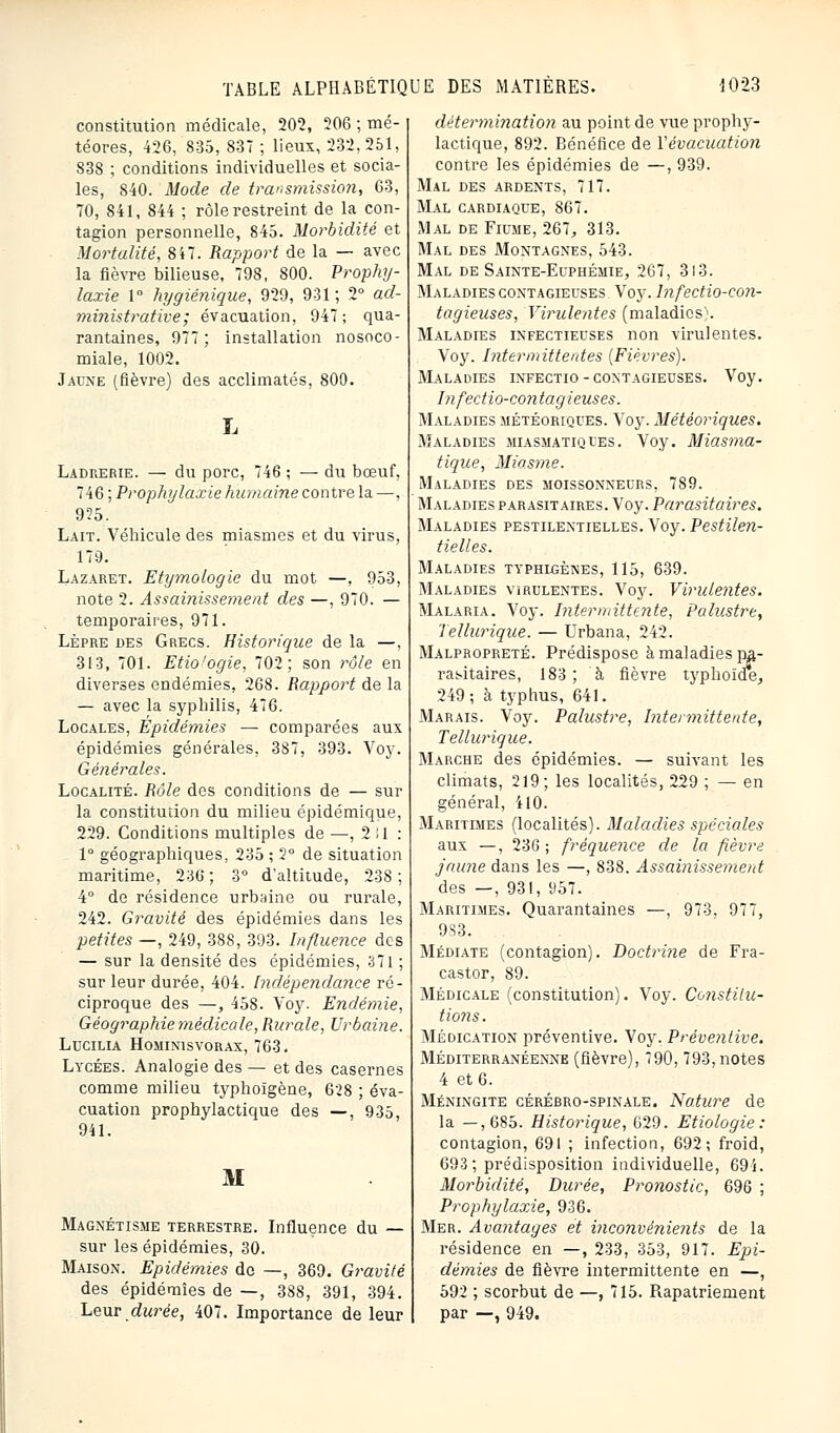 constitution médicale, 202, 206 ; mé- téores, 426, 835, 837 ; lieux, 232,251, 838 ; conditions individuelles et socia- les, 840. Mode de transmission, 63, 70, 841, 844 ; rôle restreint de la con- tagion personnelle, 845. Morbidité et Mortalité, 847. Rapport de la — avec la fièvre bilieuse, 798, 800. Prophy- laxie 1° hygiénique, 929, 931; 2° ad- ministrative^ évacuation, 947; qua- rantaines, 977; installation nosoco- miale, 1002. Jaune (fièvre) des acclimatés, 800. L Ladrerie. — du porc, 746 ; — du bœuf, 746 ; Prophylaxie humaine contre la —. 925. Lait. Véhicule des miasmes et du virus, 179. Lazaret. Etymologie du mot —, 953, note 2. Assainissement des —, 970. — temporaires, 971. Lèpre des Grecs. Historique de la —, 313, 701. Etio'ogie, 702; son rôle en diverses endémies, 268. Rapport de la — avec la syphilis, 476. Locales, Épidémies — comparées aux épidémies générales, 387, 393. Voy. Générales. Localité. Rôle des conditions de — sur la constitution du milieu épidémîque, 229. Conditions multiples de —, 2il : 1° géographiques, 235 ; 2° de situation maritime, 236 ; 3° d'altitude, 23S ; 4° de résidence urbaine ou rurale, 242. Gravité des épidémies dans les petites —, 249, 388, 393. Influence des — sur la densité des épidémies, 371 ; sur leur durée, 404. Indépendance ré- ciproque des —, 458. Voy. Endémie, Géographie médicale, Rurale, Urbaine. Lucilia Hominisvorax, 763. Lycées. Analogie des — et des casernes comme milieu typhoïgène, 628 ; éva- cuation prophylactique des —, 935, 941. M Magnétisme terrestre. Influence du — sur les épidémies, 30. Maison. Epidémies do —, 369. Gravité des épidémies de —, 388, 391, 394. Leur durée, 407. Importance de leur détermination au point de vue prophy- lactique, 892. Bénéfice de Vévacuation contre les épidémies de —, 939. Mal des ardents, 717. Mal cardiaque, 867. Mal de Filme, 267, 313. Mal des Montagnes, 543. Mal de Sainte-Euphémie, 267, 3l3. Maladies contagieuses Voy. lnfectio-con- tagieuses, Virulentes (maladies). Maladies infectieuses non virulentes. Voy. Intermittentes (Fièvres). Maladies infectio-contagieuses. Voy. Infectio-contagieuses. Maladies météoriques. Voy. Météoriques. Maladies miasmatiques. Voy. Miasma- tique, Miasme. Maladies des moissonneurs, 789. Maladies parasitaires. Voy. Parasitaires. Maladies pestilentielles. Voy. Pestilen- tielles. Maladies typhlgènes, 115, 639. Maladies virulentes. Voy. Virulentes. Malaria. Voy. Intermittente, Palustre, Tellurique. — Urbana, 242. Malpropreté. Prédispose à maladies pa- rasitaires, 183; à fièvre typhoïde, 249; à typhus, 641. Marais. Voy. Palustre, Intermittente, Tellurique. Marche des épidémies. — suivant les climats, 219; les localités, 229 ; — en général, 410. Maritimes (localités). Maladies spéciales aux —, 236; fréquence de la fièvre jaune dans les —, 838. Assainissement des —, 931, 957. Maritimes. Quarantaines —, 973, 977, 983. Médiate (contagion). Doctrine de Fra- castor, 89. Médicale (constitution). Voy. Constitu- tions . Médication préventive. Voy. Préventive. Méditerranéenne (fièvre), 790,793, notes 4 et 6. Méningite cérébro-spinale. Nature de la —,685. Historique, 629. Etiologie : contagion, 691 ; infection, 692; froid, 693; prédisposition individuelle, 694. Morbidité, Durée, Pronostic, 696 ; Prophylaxie, 936. Mer. Avantages et inconvénients de la résidence en —, 233, 353, 917. Epi- démies de fièvre intermittente en —, 592 ; scorbut de —, 715. Piapatriement par —, 949.