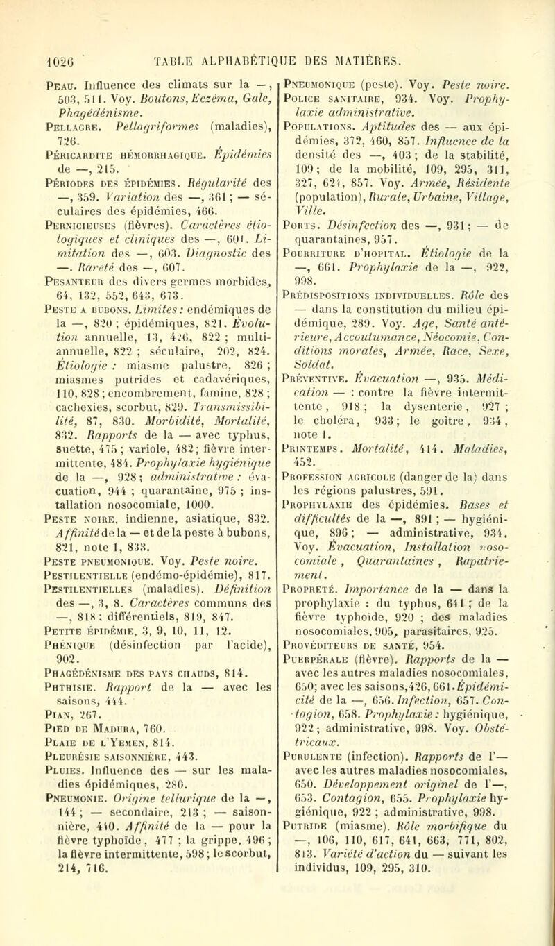 Peau. Influence des climats sur la —, 503, 511. Voy. Boutons, Eczéma, Gale, Phagédénisme. Pellagre. Pellogriform.es (maladies), 726. PÉRICARDITE HÉMORRHAGIQUE. Epidémies de —, 215. Périodes des épidémies. Régularité des —, 359. Variation des —, 361 ; — sé- culaires des épidémies, 466. Pernicieuses (fièvres). Caractères étio- logiques et cliniques des —, 601. Li- mitation des —, 603. Diag?wstic des —. Rareté des —, 607. Pesanteur des divers germes morbides, 64, 132, 552,643, 673. Peste a bubons. Limites : endémiques de la —, 820 ; épidémiques, 821. Évolu- tion annuelle, 13, 426, 822 ; mulii- annuelle, 822 ; séculaire, 202, 824. Étiologie : miasme palustre, 826 ; miasmes putrides et cadavériques, 110, 828 ; encombrement, famine, 828 ; cachexies, scorbut, 829. Transmissibi- lité, 87, 830. Morbidité, Mortalité, 832. Rapports de la — avec typhus, suette, 475; variole, 482; fièvre inter- mittente, 484. Prophylaxie hygiénique de la —, 928 ; administrative : éva- cuation, 944 ; quarantaine, 975; ins- tallation nosocomiale, 1000. Peste noire, indienne, asiatique, 832. Affinité de la — et de la peste à bubons, 821, note 1, 833. Peste pneumonique. Voy. Peste noire. Pestilentielle (endémo-épidémie), 817. Pestilentielles (maladies). Définition des —, 3, 8. Caractères communs des —, 818; différentiels, 819, 847. Petite épidémie, 3, 9, 10, 11, 12. Phenique (désinfection par l'acide), 902. Phagédénisme des pays chauds, 814. Phthisie. Rapport de la — avec les saisons, 444. Pian, 267. Pied de Madura, 760. Plaie de l'Yemen, 814. Pleurésie saisonnière, 443. Pluies. Influence des — sur les mala- dies épidémiques, 280. Pneumonie. Origine tellurique de la —, 144; — secondaire, 213; — saison- nière, 4i0. Affinité de la — pour la fièvre typhoïde, 477 ; la grippe, 490; la fièvre intermittente, 598 ; le scorbut, 214, 716. Pneumonioue (peste). Voy. Peste noire. Police sanitaire, 934. Voy. Prophy- laxie administrative. Populations. Aptitudes des — aux épi- démies, 372, 460, 857. Influence de la densité des —, 403; de la stabilité, 109; de la mobilité, 109, 295, 311, 327, 62i, 857. Voy. Armée, Résidente (population), Rurale, Urbaine, Village, Ville. Ports. Désinfection des —, 931; — de quarantaines, 957. Pourriture d'hôpital. Etiologie de la —, 661. Prophylaxie de la —. 922, 998. Prédispositions individuelles. Rôle des — dans la constitution du milieu épi- démique, 289. Voy. Age, Satité anté- rieure, Accoutumance, Néocomie, Con- ditio7is morales, Armée, Race, Sexe, Soldat. Préventive. Evacuation —, 935. Médi- cation, — : contre la fièvre intermit- tente , 918; la dysenterie, 927; le choléra, 933 ; le goitre , 934 , note 1. Printemps. Mortalité, 414. Maladies, 452. Profession agricole (danger de la) dans les régions palustres, 591. Prophylaxie des épidémies. Bases et difficultés de la —, 891 ; — hygiéni- que, 896; — administrative, 934. Voy. Evacuation, Installation noso- comiale , Quarantaines , Rapatrie- ment. Propreté. Importance de la — dans la prophylaxie : du typhus, 6il ; de la fièvre typhoïde, 920 ; des maladies nosocomiales, 905, parasitaires, 925. Provéditeurs de santé, 954. Puerpérale (fièvre). Rapports de la — avec les autres maladies nosocomiales, 650; avec les saisons,426, ti&l.Épidémi- cité de la —, 656. Infection, 657. Con- tagion, 658. Prophylaxie: hygiénique, 922; administrative, 998. Voy. Obsté- tricaux. Purulente (infection). Rapports de 1'— avec les autres maladies nosocomiales, 650. Développeynent originel de 1'—, 653. Contagion, 655. Prophylaxie hy- giénique, 922 ; administrative, 998. Putride (miasme). Rôle morbifique du — , 100, 110, 617, 641, 663, 771, 802, 8l3. Variété d'action du — suivant les individus, 109, 295, 310.
