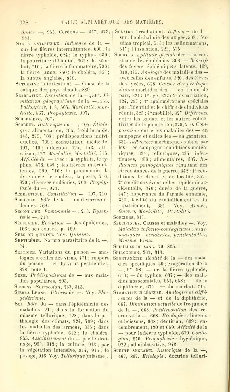 dance —, 955. Cordons —, 947, 973, 983. Santé antérieure. Influence de la — sur les fièvres intermittentes, 000; la lièvre typhoïde, 624 ; le typhus, C39 ; la pourriture d'hôpital, 662 ; le scor- but, 7ln ; la fièvre inflammatoire, 796 : la fièvre jaune, 840; le choléra, 857; la sueite anglaise, 80. Saturnine intoxication). — Cause de la colique des pays chauds, 889. Scarlatine. Évolution de la —, 504. Li- mitation géographique delà —,665. Pathogénie, 118, 565. Morbidité, mor- talité, 567. Prophylaxie. 997. Scherlievo, ?67. Scorbut. Historique du —, 704. Etiolo- gie : alimentation, 705; froid humide, 143, 279, 708 ; prédispositions indivi- duelles, 709 ; constitution médicale, 197, 710; infection, 124, 143, 711; saison, 427. Morbidité, Mortalité, 715. Affinité du — avec : la syphilis, le ty- phus, 478, 639 ; les fièvres intermit- tentes, 599, 716; la pneumonie, la dysenterie, le choléra, la peste, 716, 829; diverses endémies, 268. Prophy- laxie du —, 923. Scorbutique. Constitution —, 197, 710. Scrofule. Rôle de la — en diverses en- démies, *68. Secondaire. Pneumonie —, 213. Dysen- terie —, 213. Séculaire. Evolution — des épidémies, 466; ses causes, p. 469. Sels de quinine. Voy. Quinine. Septicémie. Nature parasitaire de la —, 74. Septique. Variations du poison — ana- logues à celles des virus, 471 ; rapport du poison — et du virus pestilentiel, 828, note 1. Sexe. Prédispositions de — aux mala- dies populaires, 293. SiBBtNs. Spiroeolon, 267, 313. Sierra Leone. Ulcères de —. Voy. Pha- gédénisme. Sol. Rôle du — dans l'épidémicité des maladies, 21 ; dans la formation du miasme tellurique, 128; dans la pa- thologie des climats, 224, 789; dans les maladies des armées, 335 ; dans la fièvre typhoïde, 612 ; le choléra, 855. Assainissement du — par le drai- nage, 903, 912; la culture, 913; par la végétation intensive, 914, 915; le pavage, 916. Voy. Tellurique (miasme). Solaire (irradiation;. Influence de 1'— sur : l'ophthalmie des neiges, 502 ; l'ec- zéma tropical, 513; les hallucinations, 517; l'insolation, 523, 525. Soldats. Aptitude spéciale des — à con- stituer des épidémies, 308. — Réactifs des foyers épidémiques latents, 109, 310,315. Analogie des maladies des — avec celles des enfants, 320; des élèves des lycées, 628. Causes des prédispo- sitions morbides des — en temps de paix, 321 : 1° âge, 322 ; 2° expatriation, 324, 297 ; 3° agglomérations spéciales par l'identité et le chiffre des individus réunis, 325 ; 4°mobilité, 327. Différence entre les soldats et les autres collec- tivités de la population, 329, 210. Com- paraison entre les maladies des — en campagne et celles des — en garnison, 331. Influences morbifiques subies par les— en campagne : conditions météo- riques, 334 ; telluriques, 335 ; infec- tieuses, 336; alimrntaires, 337. In- fluences pathogéniques résultant des circonstances de la guerre, 342 : 1 con- ditions de climat et de localité, 342 ; 2° conditions éventuelles : épidémie ac- cidentelle, 346 ; durée de la guerre, 347 ; importance de l'armée ennemie, 350 ; facilité du ravitaillement et du rapatriement, 351. Voy. Armée, Guerve, Morbidité, Mortalité. Sorciers, 817. Spécifiques. Causes et maladies —. Voy. Maladies infectio-contagieuses, mias- matiques, virulentes, pestilentielles, Miasme, Virus. Spirilles du sang, 79, 805. Spirocolon, 267, 313. Spontanéité. Réalité de la — des mala- dies spécifiques, 39 ; exagération de la — , 97, 98; — de la fièvre typhoïde, 616; — du typhus, 637 ; — des mala- dies nosocomiales, 651, 658; — de la diphthérie, 674; — du scorbut. 714. Stomatite ulcéreuse. Analogies et diffé- rences de la — et de la diphthérie, 667. Diminution actuelle de fréquence de la —, 668. Prédisposition des re- crues à la —, 668. Etiologie: aliments et boissons, 668; dentition, 669; en- combrement, 120 et 669. Affinité de la — pour la fièvre typhoïde, 670. Conta- gion, 670. Prophylaxie : hygiénique, 922 ; administrative, 948. Suette anglaise. Historique de la —, 467, 867. Etiologie : doctrine telluri-