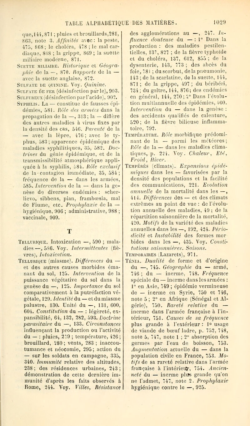 que, 144,871 ; pluies et brouillards,281, 863, note 3. Affinités avec: la peste, 475, 868; le choléra, 478 ; le mal car- diaque, 80S ; la grippe, SG9 ; la suette. miliaire moderne, 871. Suette miliaire. Historique et Géogra- phie de la —, 870. Rapports de la — avec la suette anglaise, 872. Sulfate de quinine. Voy. Quinine. Sulfate de fer (désinfection par le), 903. Sulfureux (désinfection par l'acide), 90?. Syphilis. La — constitue de fausses épi- démies, 581. Rôle des armées dans la propagation de la —, 313; la — diffère des autres maladies à virus fixes par la- densité des cas, 546. Parenté de la — avec la lèpre, 476; avec le ty- phus, 583 ; apparence épidcmique des maladies syphilitiques, 35, 582. Doc- trines du génie épidémique, et de la transmissibilité atmosphérique appli- quée à la syphilis, î)8i. Rôle exclusif de la-contagion immédiate, 35, 584; fréquence de la — dans les armées, 585. Intervention de la — dans la ge- nèse de diverses endémies : scher- lievo, sibbens, pian, frambœsia, mal de Fiume, etc. Prophylaxie de la — hygiénique, 906 ; administrative, 988 ; vaccinale, 909. Tellurique. Intoxication —, 590 ; mala- dies —_, 586. Voy. Intermittentes (fiè- vres), Intoxication. Tellurique (miasme). Différences du — et des autres causes morbides éma- nant du sol, 125. Intervention de la puissance végétative du sol dans la genèse du —, 125. Importance du sol comparativement à la putréfaction vé- gétale, 129. Identité du — et du miasme palustre, 130. Unité du —, 131, 600, 604. Constitution du — : légèreté, ex- pansibilité, 64, 132, 282, 593. Doctrine parasitaire du —, 133. Circonstances influençant la production ou l'activité du — : pluies, 279 ; température, 426; brouillard, 280 ; vents, 283 ; inaccou- tumance et néocomie, 295 ; action du — sur les soldats en campagne, 335, 340. Immunité relative des altitudes, 238 ; des résidences urbaines, 243 ; démonstration de cette dernière im- munité d'après les faits observés à Rome, 244. Voy. Villes, Résistance des agglomérations au —, 247. In- fluence douteuse du — : 1° Dans la production : des maladies pestilen- tielles, 137, 827 ; de la fièvre typhoïde et du choléra, 137, 612, 855; de la dysenterie, 143, 773 ; des abcès du foie, 781 ; duscorbut, delà pneumonie, 143 ; de la scarlatine, de la suette, 144, 871; de la grippe, 497; du béribéri, 734; du goitre, 144, 876; des endémies en général, 144, 270 ; 2° Dans révolu- tion multiannuelle des épidémies, 460. Intervention du — dans la genèse : des accidents qualifiés de calenture, 520; de la fièvre bilieuse inflamma- toire, 792. Température. Rôle morbifique prédomi- nant de la — parmi les météores ; Rôle de la — dans les maladies clima- tiques, p. 224. Voy. Chaleur, Eté, Froid, Hiver. Tempérés (climats). Expansions épidé- miqices dans les — favorisées par la densité des populations et la facilité des communications, 221. Evolution annuelle de la mortalité dans les —, 414. Différences des — et des climats extrêmes au point de vue : de révolu- tion annuelle des maladies, 49 ; de la répartition saisonnière de la mortalité, 420. Motifs de la variété des maladies annuelles dans les —, 192, 424. Pério- dicité et Instabilité des formes mor bides dans les —, 435. Voy. Consti- tutions saiso7inières. Saisons. Temporaires vLazarets), 971. Ténia. Dualité de forme et d'origine du —, 745. Géographie du — armé, 746 ; du — inerme, 748. Fréquence spéciale du — inerme dans les armées : 1° en Asie, 749 ; épidémie vermineuse de — inerme en Syrie, 750 et 746, note 5 ; 2° en Afrique (Sénégal et Al- gérie), 750. Rareté relative du — inerme dans l'armée française à l'in- térieur, 751. Causes de sa fréquence plus grande à l'extérieur : 1° usage de viande de bœuf ladre, p. 752, 748, note 5, 747, note 1 ; 2° absorption des germes par l'eau de boisson, 753. Augmentation actuelle du — dans la population civile en France, 753. Mo- tifs de sa rareté relative dans l'armée française à l'intérieuj-, 754. Ancien- neté du — inerme plu»s grande qu'on ne l'admet, 747, note 2. Prophylaxie hygiénique contre le —, 925.