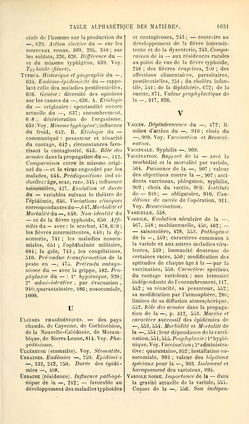 ciale de l'homme sur la production du —, G29. Action élective du — sur les nouveaux venus, 109, 295, 310; sur les soldats, 326, 626. Différence du — et du miasme typhigène, 639. Voy. Typhoïde (fièvre). Typhus. Historique et géographie du —, 634. Endémo-épidémicité du — rappe- lant celle des maladies pestilentielles, 636. Genèse : diversité des opinions sur les causes du —, 636. A. Etiologie du — originaire : spontanéité encore actuelle du —, 637 ; encombrement, 608 ; détérioration de l'organisme. 639 (Voy. Miasme typkigène);infbience du froid, 642. B. Etiologie du — communiqué : pesanteur et ténacité du contage, 642 ; circonstances favo- risant la contagiosité, 643. Rôle des armées dans la propagation du —, 312. Comparaison entre le miasme origi- nel du — et le virus engendré par les malades, 644. Prédispositions indivi- duelles: âge, sexe, race, 345 ; influence saisonnière, 427. Evolution et durée du — variables suivant le théâtre de l'épidémie, 646. Variations cliniques correspondantes du—,647.Morbidité et Mortalité du.—, 648. 'Non-identité du — et de la fièvre typhoïde, 650. Affi- nités du — avec : le scorbut, 478, 6o9 ; les fièvres intermittentes, 640; la dy- senterie, 741 ; les maladies nosoco- miales, 651 ; l'ophthalmie militaire, 684; la gale, 743; les congélations, 510. Prétendue transformation de la peste en —, 475. Prétendu antago- nisme du — avec la grippe, 482. Pro- phylaxie du — : 1° hygiénique, 920; 2° administrative , par évacuation , 940;quarantainaire, 986; nosocomiale, 1000. II Ulcères phagédéniques. — des pays chauds, de Cayenne, de Cochinchine, de la Nouvelle-Calédonie, de Mozam- bique, de Sierra Leone, 814. Voy. Pha- qèdènisme. Ulcéreuse (stomatite). Voy. Stomatite. Urbaines. Endémies —, 259. Epidémies —, 232, 242, 250. Durée des épidé- mies —, 408. Urbaine (résidence). Influence pathogé- nique de la —, 242; — favorable au développement des maladies typhoïdes et contagieuses, 243 ; — contrjire au développement de la fièvre intermit- tente et de la dysenterie, 243. Compa- raison de la — aux résidences rurales au point de vue de la fièvre typhoïde, 248 ; des fièvres éruptives, 250 ; des affections alimentaires, parasitaires, pestilentielles, 251 ; du choléra infan- tile, 5'«1 ; de la diphthérie, 672; de la suette, 871. Valeur prophylactique de la —, 917, 926. Vaccin. Dégénérescence du —, 472; li- mites d'action du —, 910 ; choix du —, 909. Voy. Vaccination et Revacci- nâtion. Vaccinale. Syphilis —, 909. Vaccination. Rapport de la — avec la morbidité et la mortalité par variole, 504. Puissance de la —, 907 ; valeur des objections contre la —, 907 ; acci- dents vaccinaux, phlegmon, syphilis, 909 ; choix du vaccin, 909. Instituts de —910; — obligatoire, 910. Con- ditions de succès de l'opération, 911. Voy. Revaccination. Varicelle, 558. Variole. Evolution séculaire de la —, 467, 548; multiannuelle, 456, 462; — — saisonnière, 428, 553. Pathogénie de la —, 549; caractères communs à la variole et aux autres maladies viru- lentes, 549 ; immunité douteuse de certaines races, 550; modification des aptitudes de chaque âge à la — par la vaccination, 550. Caractères spéciaux du contage varioleux : son intensité indépendante de l'encombrement, 117, 552; sa ténacité, sa pesanteur, 552; sa modification par l'atmosphère, 28(i; limites de sa diffusion atmosphérique, 552. Rôle des armées dans la propaga- tion de la —, p. 312, 553. Marche et caractère successif des épidémies de —, 553, 554. Morbidité et Mortalité de la —, 554 ; leur dépendance de la vacci- nation, 551,555. Prophylaxie: 1° hygié- nique. Voy. Vaccination ; 2° administra- tive : quarantaine, 952 ; installation no- socomiale, 993 ; valeur des hôpitaux spéciaux pour la —, 993. Isolement et baraquement des varioleux, 995. Variole noire. Importance de la — dans la gravité actuelle de la variole, 555. Causes de la —, 556. Son indépen-