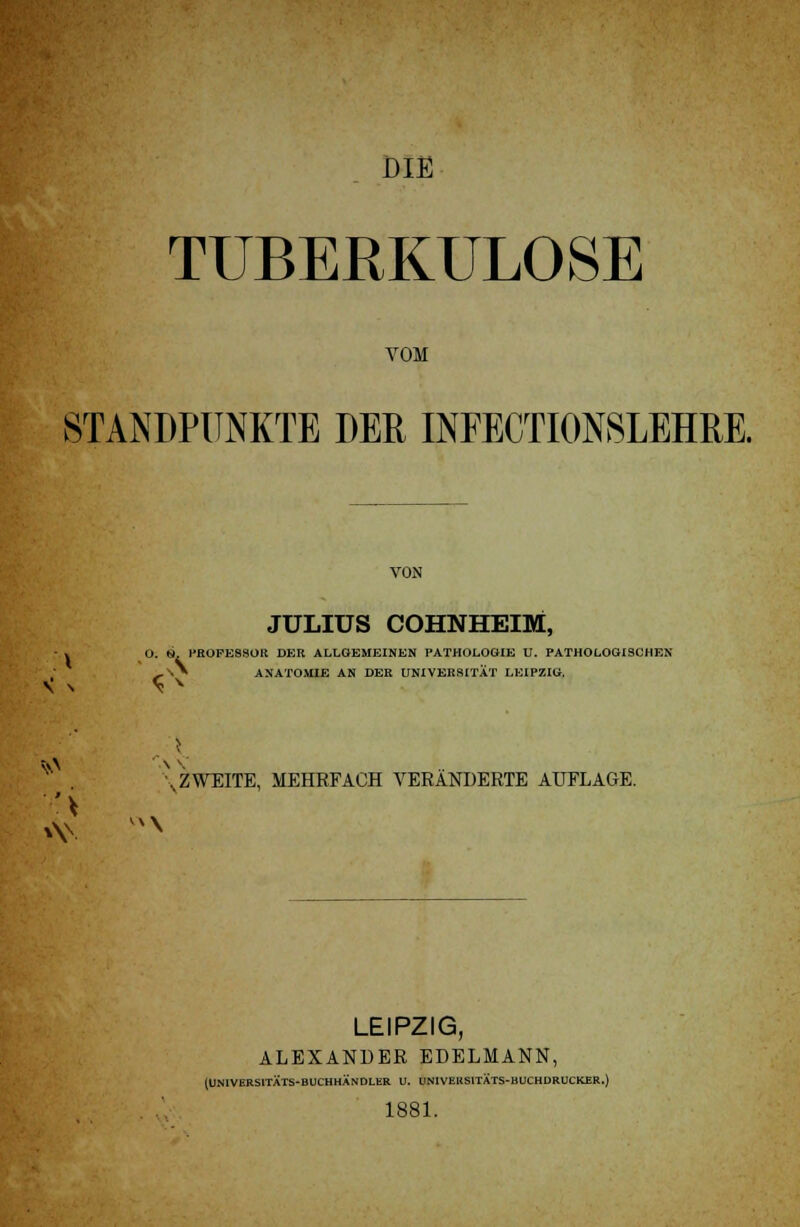 DIE TUBERKULOSE VOM STANDPUNKTE DER INFECTI0N8LEHRE. VON JULIUS COHNHEIM, - . O. S, PHOFE9SOR DER ALLGEMEINEN PATHOLOGIE U. PATHOLOGISCHEN ,SV ANATOMIE AN DER UNIVERSITÄT LEIPZIG. \ ZWEITE, MEHRFACH VERÄNDERTE AUFLAGE. LEIPZIG, ALEXANDER EDELMANN, (UN1VERS1TATS-BUCHHANDLER V. UNIVELtSITÄTS-BUCHDRUCKER.) 1881.