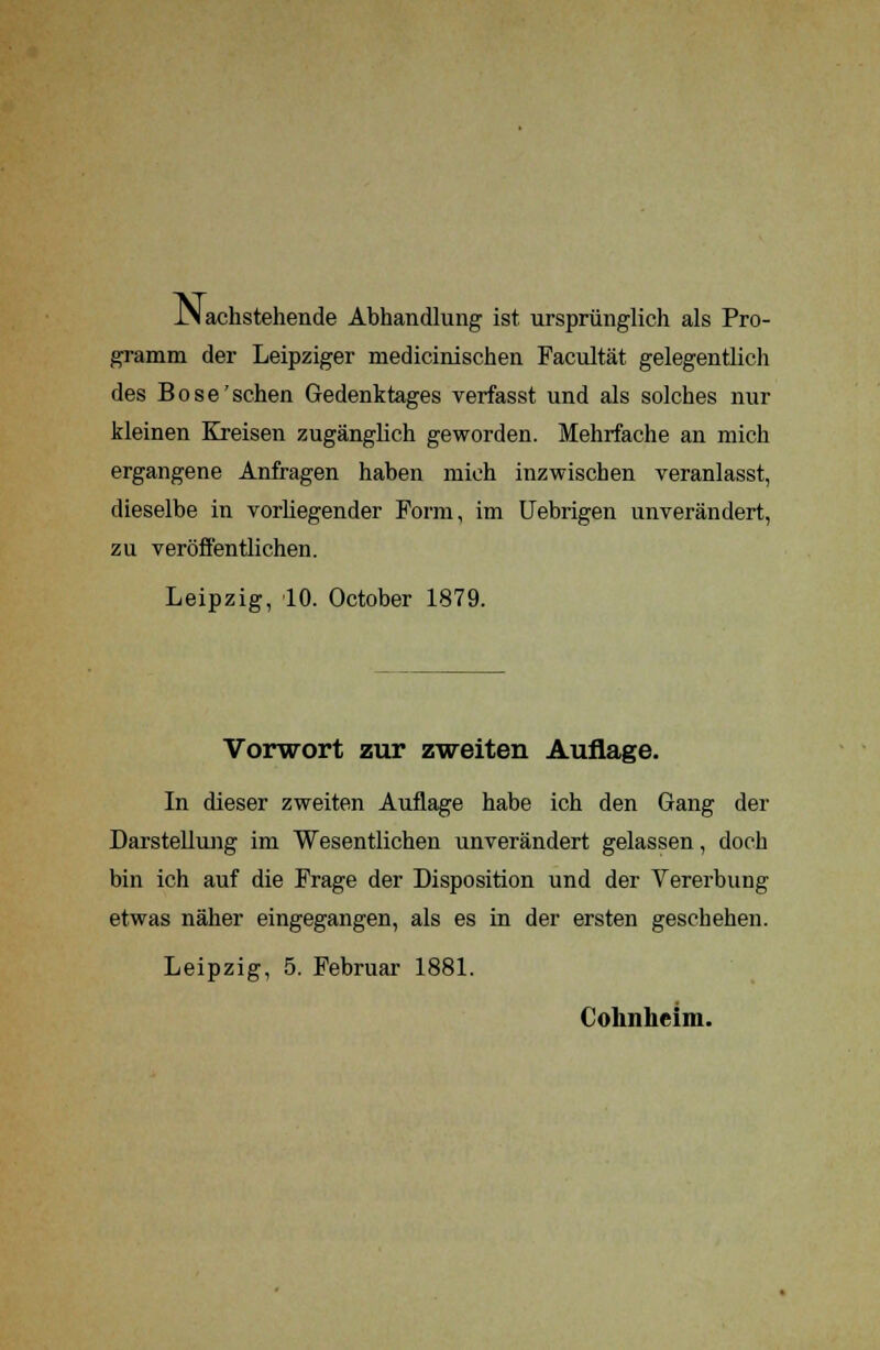 JM achstehende Abhandlung ist ursprünglich als Pro- gramm der Leipziger medicinischen Facultät gelegentlich des Böse'sehen Gedenktages verfasst und als solches nur kleinen Kreisen zugänglich geworden. Mehrfache an mich ergangene Anfragen haben mich inzwischen veranlasst, dieselbe in vorliegender Form, im Uebrigen unverändert, zu veröffentlichen. Leipzig, 10. October 1879. Vorwort zur zweiten Auflage. In dieser zweiten Auflage habe ich den Gang der Darstellung im Wesentlichen unverändert gelassen, doch bin ich auf die Frage der Disposition und der Vererbung etwas näher eingegangen, als es in der ersten geschehen. Leipzig, 5. Februar 1881. Cohnheim.