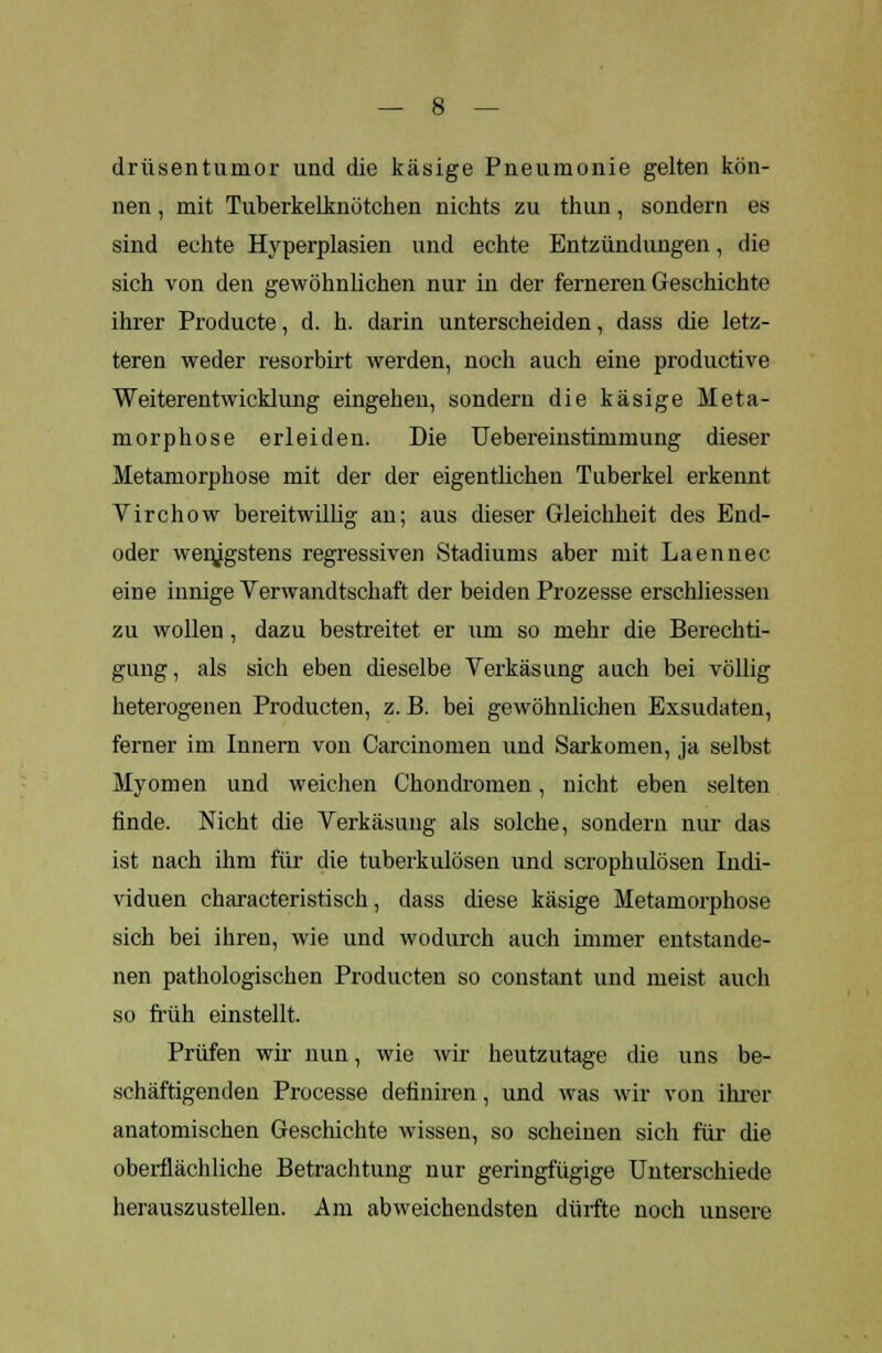 drüsentumor und die käsige Pneumonie gelten kön- nen , mit Tuberkelknötchen nichts zu thun, sondern es sind echte Hyperplasien und echte Entzündungen, die sich von den gewöhnlichen nur in der ferneren Geschichte ihrer Producte, d. h. darin unterscheiden, dass die letz- teren weder resorbirt werden, noch auch eine productive Weiterentwicklung eingehen, sondern die käsige Meta- morphose erleiden. Die Uebereinstimmung dieser Metamorphose mit der der eigentlichen Tuberkel erkennt Virchow bereitwillig an; aus dieser Gleichheit des End- oder wenigstens regressiven Stadiums aber mit Laennec eine innige Verwandtschaft der beiden Prozesse erschliessen zu wollen , dazu bestreitet er um so mehr die Berechti- gung, als sich eben dieselbe Verkäs ung anch bei völlig heterogenen Producten, z. B. bei gewöhnlichen Exsudaten, ferner im Innern von Carcinomen und Sarkomen, ja selbst Myomen und weichen Chondromen, nicht eben selten finde. Nicht die Verkäsung als solche, sondern nur das ist nach ihm für die tuberkulösen und scrophulösen Indi- viduen characteristisch, dass diese käsige Metamorphose sich bei ihren, wie und wodurch auch immer entstande- nen pathologischen Producten so constant und meist auch so früh einstellt. Prüfen wir nun, wie wir heutzutage die uns be- schäftigenden Processe definiren, und was wir von ihrer anatomischen Geschichte wissen, so scheinen sich für die oberflächliche Betrachtung nur geringfügige Unterschiede herauszustellen. Am abweichendsten dürfte noch unsere