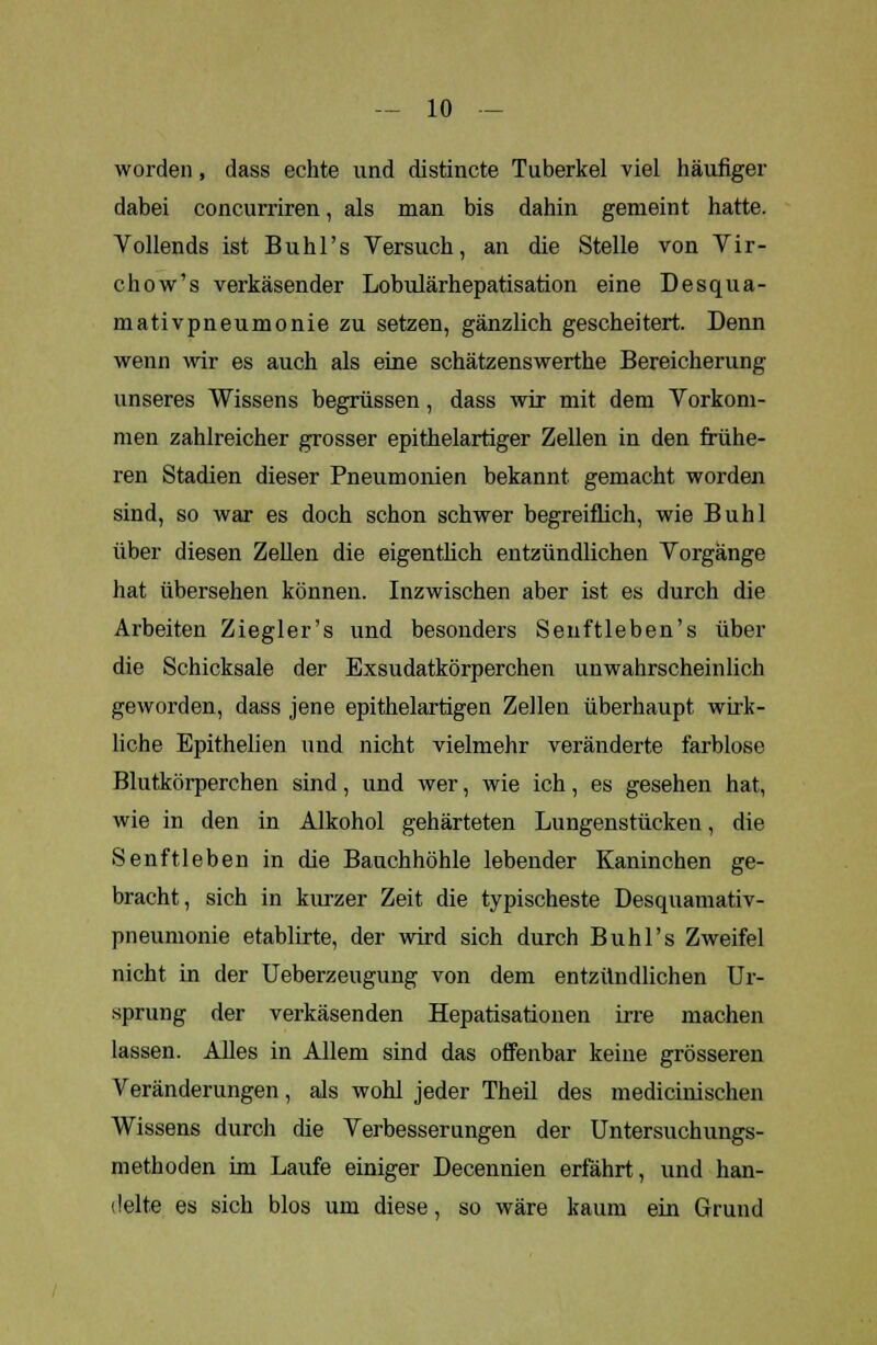 worden, dass echte und distincte Tuberkel viel häufiger dabei concurriren, als man bis dahin gemeint hatte. Vollends ist Buhl's Versuch, an die Stelle von Vir- chow's verkäsender Lobulärhepatisation eine Desqua- mativpneumonie zu setzen, gänzlich gescheitert. Denn wenn wir es auch als eine schätzenswerthe Bereicherung unseres Wissens hegrüssen, dass wir mit dem Vorkom- men zahlreicher grosser epithelartiger Zellen in den frühe- ren Stadien dieser Pneumonien bekannt gemacht worden sind, so war es doch schon schwer begreiflich, wie Buhl über diesen Zellen die eigentlich entzündlichen Vorgänge hat übersehen können. Inzwischen aber ist es durch die Arbeiten Ziegler's und besonders Seuftleben's über die Schicksale der Exsudatkörperchen unwahrscheinlich geworden, dass jene epithelartigen Zellen überhaupt wirk- liche Epithelien und nicht vielmehr veränderte farblose Blutkörperchen sind, und wer, wie ich, es gesehen hat, wie in den in Alkohol gehärteten Lungenstücken, die Senftleben in die Bauchhöhle lebender Kaninchen ge- bracht, sich in kurzer Zeit die typischeste Desquamativ- pneumonie etablirte, der wird sich durch Buhl's Zweifel nicht in der Ueberzeugung von dem entzündlichen Ur- sprung der verkäsenden Hepatisationen irre machen lassen. Alles in Allem sind das offenbar keine grösseren Veränderungen, als wohl jeder Theil des medicinischen Wissens durch die Verbesserungen der Untersuchungs- methoden im Laufe einiger Decennien erfährt, und han- delte es sich blos um diese, so wäre kaum ein Grund