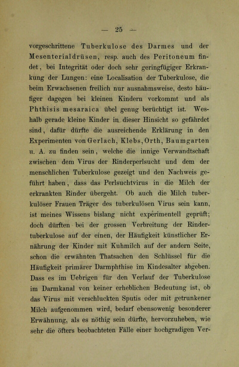 vorgeschrittene Tuberkulose des Darmes und der Mesenterialdrüsen, resp. auch des Peritoneum fin- det , bei Integrität oder doch sehr geringfügiger Erkran- kung der Lungen: eine Localisation der Tuberkulose, die beim Erwachsenen freilich nur ausnahmsweise, desto häu- figer dagegen bei kleinen Kindern vorkommt und als Phthisis mesaraica übel genug berüchtigt ist. Wes- halb gerade kleine Kinder in_ dieser Hinsicht so gefährdet sind, dafür dürfte die ausreichende Erklärung in den Experimenten von Gerlach, Klebs,Orth, Baumgarten u. A. zu finden sein, welche die innige Verwandtschaft zwischen dem Virus der Rinderperlsucht und dem der menschlichen Tuberkulose gezeigt und den Nachweis ge- führt haben, dass das Perlsuchtvirus in die Milch der erkrankten Rinder übergeht. Ob auch die Milch tuber- kulöser Frauen Träger des tuberkulösen Virus sein kann, ist meines Wissens bislang nicht experimentell geprüft; doch dürften bei der grossen Verbreitung der Rinder- tuberkulose auf der einen, der Häufigkeit künstlicher Er- nährung der Kinder mit. Kuhmilch auf der andern Seite, schon die erwähnten Thatsachen den Schlüssel für die Häufigkeit primärer Darmphthise im Kindesalter abgeben. Dass es im Uebrigen für den Verlauf der Tuberkulose im Darmkanal von keiner erheblichen Bedeutung ist, ob das Virus mit verschluckten Sputis oder mit getrunkener Milch aufgenommen wird, bedarf ebensowenig besonderer Erwähnung, als es nöthig sein dürfte, hervorzuheben, wie sehr die öfters beobachteten Fälle einer hochgradigen Ver-