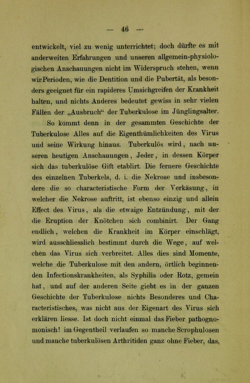 entwickelt, viel zu wenig unterrichtet; doch dürfte es mit anderweiten Erfahrungen und unseren allgemein-physiolo- gischen Anschauungen nicht im Widerspruch stehen, wenn wir Perioden, wie die Dentition und die Pubertät, als beson- ders geeignet für ein rapideres Umsichgreifen der Krankheit halten, und nichts Anderes bedeutet gewiss in sehr vielen Fällen der „Ausbruch der Tuberkulose im Jünglingsalter. So kommt denn in der gesammten Geschichte der Tuberkulose Alles auf die Eigentümlichkeiten des Virus und seme Wirkung hinaus. Tuberkulös wird, nach un- seren heutigen Anschauungen, Jeder, in dessen Körper sich das tuberkulöse Gift etablirt. Die fernere Geschichte des einzelnen Tuberkels, d. i. die Nekrose und insbeson- dere die so characteristische Form der Verkäsung, in welcher die Nekrose auftritt, ist ebenso einzig und allein Effect des Virus, als die etwaige Entzündung, mit der die Eruption der Knötchen sich combinirt. Der Gang endlich, welchen die Krankheit im Körper einschlägt, wird ausschliesslich bestimmt durch die Wege, auf wel- chen das Virus sich verbreitet. Alles dies sind Momente, welche die Tuberkulose mit den andern, örtlich beginnen- den Infectionskrankheiten, als Syphilis oder Rotz, gemein hat, und auf der anderen Seite giebt es in der ganzen Geschichte der Tuberkulose nichts Besonderes und Cha- vacteristisch.es, was nicht aus der Eigenart des Virus sich erklären Hesse. Ist doch nicht einmal das Fieber pathogno- monisch! imGegentheil verlaufen so manche Serophulosen und manche tuberkulösen Arthritiden ganz ohne Fieber, das,