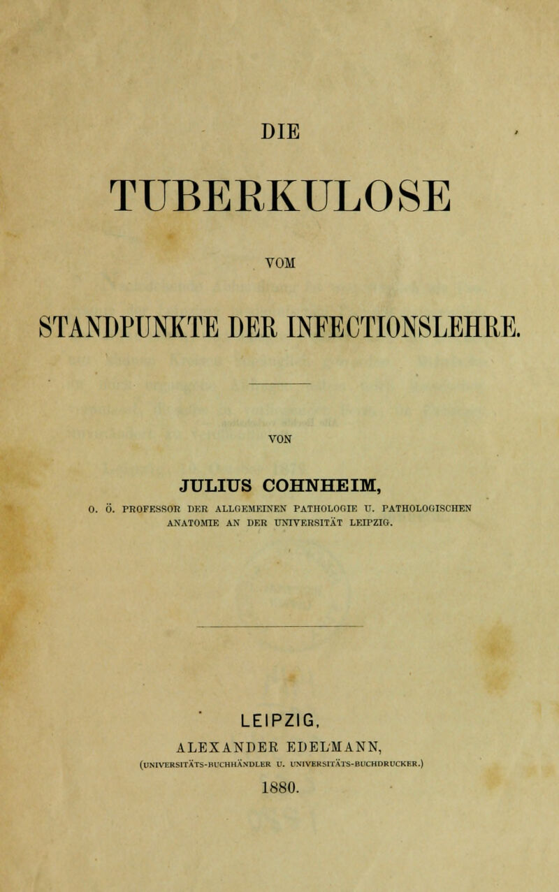 TUBERKULOSE VOM STANDPUNKTE DER INFECTIONSLEHRE. VON JULIUS COHNHEIM, O. Ö. PROFESSOR DER ALLOEMBÜHKH PATHOLOOIF. ü. PATHOLOGISCHEN ANATOMIE AN DER UNIVERSITÄT LEIPZIG. LEIPZIG, ALEXANDER EDELMANN, (UNIVEBSITÄTS-BUCHHANDLER U. UN1VEKSITÄTS-BUCHDRUCKF.R.) 1880.