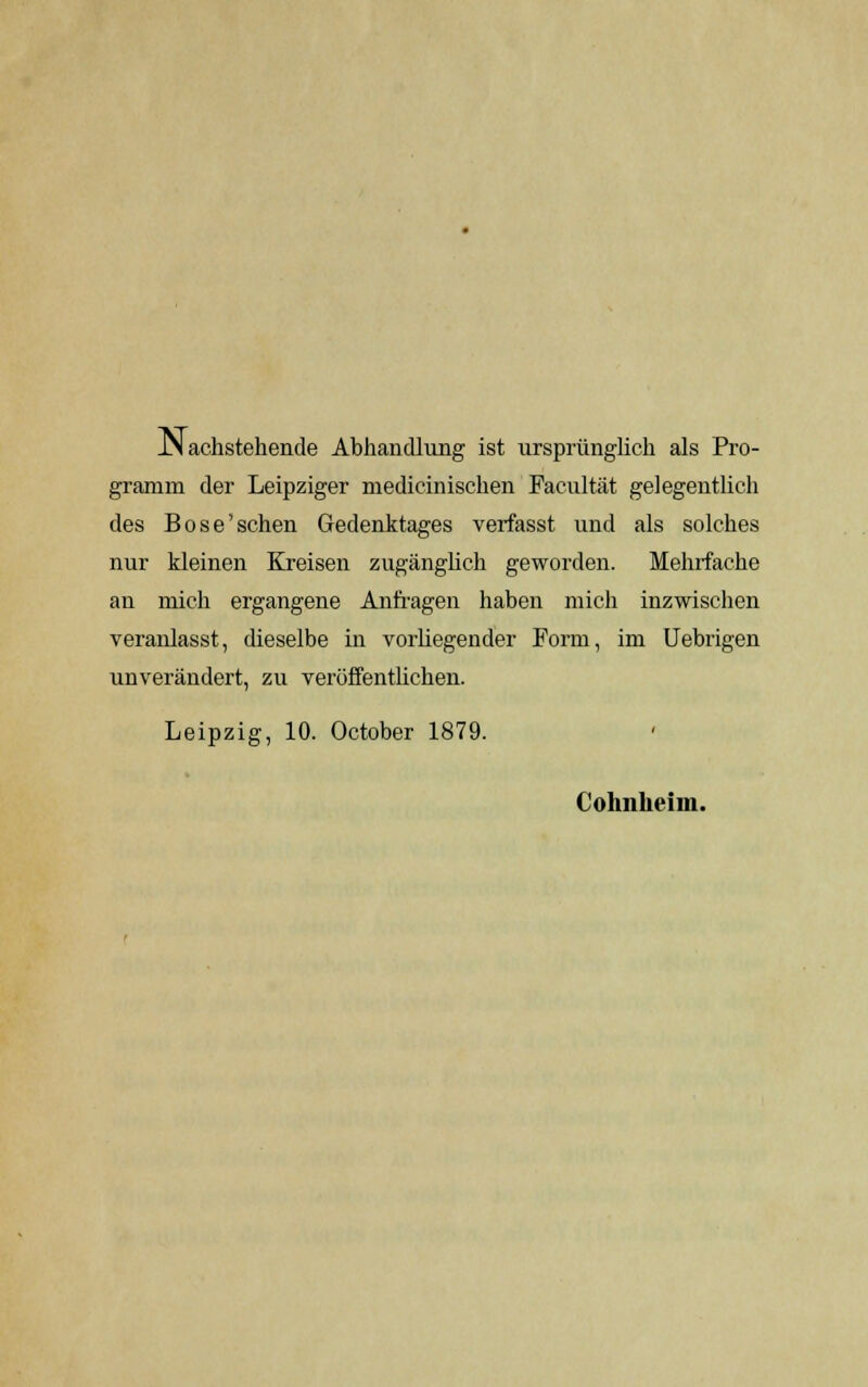 JN achstehende Abhandlung ist ursprünglich als Pro- gramm der Leipziger medicinischen Facultät gelegentlich des Böse'sehen Gedenktages verfasst und als solches nur kleinen Kreisen zugänglich geworden. Mehrfache an mich ergangene Anfragen haben mich inzwischen veranlasst, dieselbe in vorliegender Form, im Uebrigen unverändert, zu veröffentlichen. Leipzig, 10. October 1879. Cohnheim.