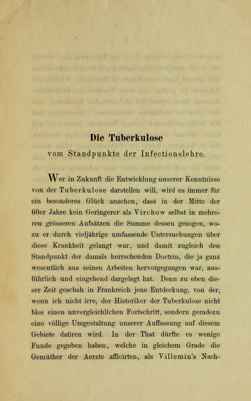 Die Tuberkulose vom Standpunkte der Infectionslehre. Wer in Zukunft die Entwicklung unserer Kenntnisse von der Tuberkulose darstellen will, wird es immer für ein besonderes Glück ansehen, dass in der Mitte der 60er Jahre kein Geringerer als Virchow selbst in mehre- ren grösseren Aufsätzen die Summe dessen gezogen, wo- zu er durch vieljährige umfassende Untersuchungen über diese Krankheit gelangt war, und damit zugleich den Standpunkt der damals herrschenden Doctrin, die ja ganz wesentlich aus seinen Arbeiten hervorgegangen war, aus- führlich und eingehend dargelegt hat. Denn zu eben die- ser Zeit geschah in Frankreich jene Entdeckung, von der, wenn ich nicht irre, der Historiker der Tuberkulose nicht blos einen unvergleichlichen Fortschritt, sondern geradezu eine völlige Umgestaltung unserer Auffassung auf diesem Gebiete datiren wird. In der That dürfte es wenige Funde gegeben haben, welche in gleichem Grade die Gemüther der Aerzte afficirten, als Villemin's Nach-