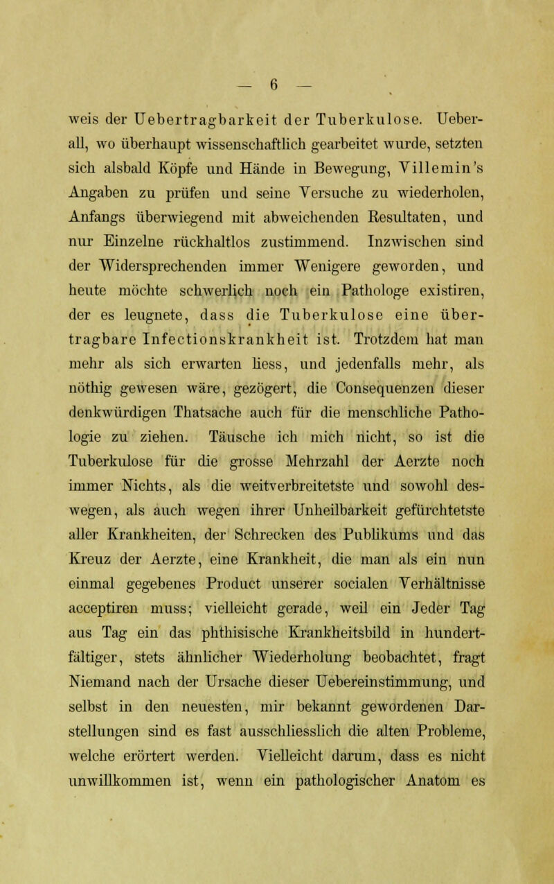 weis der Uebertragbarkeit der Tuberkulose. Ueber- all, wo überhaupt wissenschaftlich gearbeitet wurde, setzten sich alsbald Köpfe und Hände in Bewegung, Villemin's Angaben zu prüfen und seine Versuche zu wiederholen, Anfangs überwiegend mit abweichenden Resultaten, und nur Einzelne rückhaltlos zustimmend. Inzwischen sind der Widersprechenden immer Wenigere geworden, und heute möchte schwerlich noch ein Pathologe existiren, der es leugnete, dass die Tuberkulose eine über- tragbare Infectionskrankheit ist. Trotzdem hat man mehr als sich erwarten Hess, und jedenfalls mehr, als nöthig gewesen wäre, gezögert, die Conseqnenzen dieser denkwürdigen Thatsache auch für die menschliche Patho- logie zu ziehen. Täusche ich mich nicht, so ist die Tuberkulose für die grosse Mehrzahl der Aerzte noch immer Nichts, als die weitverbreitetste und sowohl des- wegen, als auch wegen ihrer Unheilbarkeit gefürchtetste aller Krankheiten, der Schrecken des Publikums und das Kreuz der Aerzte, eine Krankheit, die man als ein nun einmal gegebenes Product unserer socialen Verhältnisse acceptiren muss; vielleicht gerade, weil ein Jeder Tag aus Tag ein das phthisische Krankheitsbild in hundert- fältiger, stets ähnlicher Wiederholung beobachtet, fragt Niemand nach der Ursache dieser TJebereinstimmung, und selbst in den neuesten, mir bekannt gewordenen Dar- stellungen sind es fast ausschliesslich die alten Probleme, welche erörtert werden. Vielleicht darum, dass es nicht unwillkommen ist, wenn ein pathologischer Anatom es