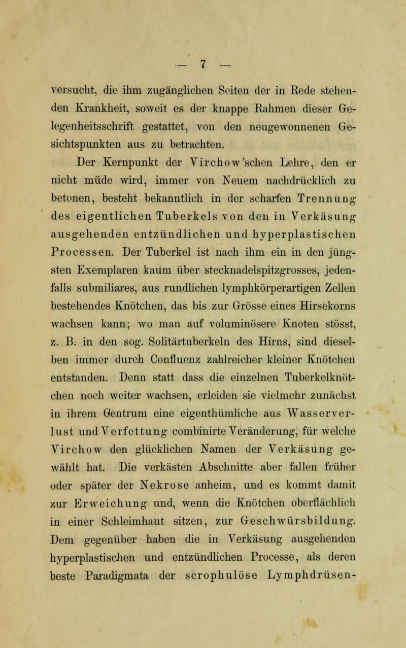 versucht, die ihm zugänglichen. Seiten der in Rede stehen- den Krankheit, soweit es der knappe Rahmen dieser Ge- legenheitsschrift gestattet, von den neugewonnenen Ge- sichtspunkten aus zu betrachten. Der Kernpunkt der Virchow'sehen Lehre, den er nicht müde wird, immer von Neuem nachdrücklich zu betonen, besteht bekanntlich in der scharfen Trennung des eigentlichen Tuberkels von den in Verkäsung ausgehenden entzündlichen und hyperplastischen Processen. Der Tuberkel ist nach ihm ein in den jüng- sten Exemplaren kaum über stecknadelspitzgrosses, jeden- falls submiliares, aus rundlichen lymphkörperartigen Zellen bestehendes Knötchen, das bis zur Grösse eines Hirsekorns wachsen kann; wo man auf voluminösere Knoten stösst, z. B. in den sog. Solitärtuberkeln des Hirns, sind diesel- ben immer durch Confluenz zahlreicher kleiner Knötchen entstanden. Denn statt dass die einzelnen Tuberkelknöt- chen noch weiter wachsen, erleiden sie vielmehr zunächst in ihrem Gentrum eine eigentümliche aus Wasserver- lust und Verfettung combinirte Veränderung, für welche Virchow den glücklichen Namen der Verkäsung ge- wählt hat. Die verkästen Abschnitte aber fallen früher oder später der Nekrose anheim, und es kommt damit zur Erweichung und, wenn die Knötchen oberflächlich in einer Schleimhaut sitzen, zur Geschwürsbildung. Dem gegenüber haben die in Verkäsung ausgehenden hyperplastiscuen und entzündlichen Processe, als deren beste Paradigmata der scrophulöse Lymphdrüsen-