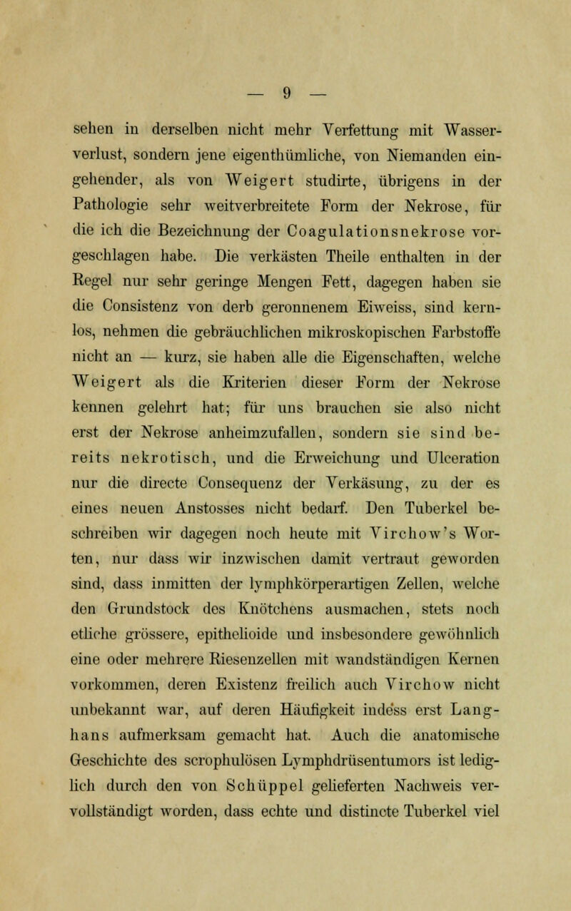 sehen in derselben nicht mehr Verfettung mit Wasser- verlust, sondern jene eigenthiünliche, von Niemanden ein- gehender, als von Weigert studirte, übrigens in der Pathologie sehr weitverbreitete Form der Nekrose, für die ich die Bezeichnung der Coagulationsnekrose vor- geschlagen habe. Die verkästen Theile enthalten in der Regel nur sehr geringe Mengen Fett, dagegen haben sie die Consistenz von derb geronnenem Eiweiss, sind kern- los, nehmen die gebräuchlichen mikroskopischen Farbstoffe nicht an — kurz, sie haben alle die Eigenschaften, welche Weigert als die Kriterien dieser Form der Nekrose kennen gelehrt hat; für uns brauchen sie also nicht erst der Nekrose anheimzufallen, sondern sie sind be- reits nekrotisch, und die Erweichung und Ulceration nur die directe Consequenz der Yerkäsung, zu der es eines neuen Anstosses nicht bedarf. Den Tuberkel be- schreiben wir dagegen noch heute mit Virchow's Wor- ten, nur dass wir inzwischen damit vertraut geworden sind, dass inmitten der lymphkörperartigen Zellen, welche den Grundstock des Knötchens ausmachen, stets noch etliche grössere, epithelioide und insbesondere gewöhnlich eine oder mehrere Riesenzellen mit wandständigen Kernen vorkommen, deren Existenz freilich auch Virchow nicht unbekannt war, auf deren Häufigkeit inde'ss erst Lang- hans aufmerksam gemacht hat. Auch die anatomische Geschichte des scrophulösen Lymphdrüsentumors ist ledig- lich durch den von Schüppel gelieferten Nachweis ver- vollständigt worden, dass echte und distincte Tuberkel viel