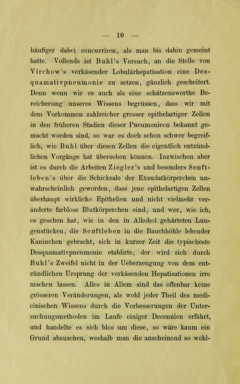 häufiger dabei coneurriren, als man bis dahin gemeint hatte. Vollends ist Buhl's Versuch, an die Stelle von Virchow's verkäsender Lobulärhepatisation eine Des- quamativpneumonie zu setzen, gänzlich gescheitert. Denn wenn wir es auch als eine schätzenswerthe Be- reicherung unseres Wissens begrüssen, dass wir mit dem Vorkommen zahlreicher grosser epithelartiger Zellen in den früheren Stadien dieser Pneumonieen bekannt ge- macht worden sind, so war es doch schon schwer begreif- lich, wie Buhl über diesen Zellen die eigentlich entzünd- lichen Vorgänge hat übersehen können. Inzwischen aber ist es durch die Arbeiten Ziegler's und besonders Senft- leben's über die Schicksale der Exsudatkörperchen un- wahrscheinlich geworden, dass jene epithelartigen Zollen überhaupt wirkliche Epithelien und nicht vielmehr ver- änderte farblose Blutkörperchen sind, und wer, wie ich, es gesellen hat, wie in den in Alkohol gehärteten Lun- genstücken, die Serrftleben in die Bauchhöhle lebender Kaninchen gebracht, sich in kurzer Zeit die typischeste Desquamativpneumonie etablirte, der wird sich durch Buhl's Zweifel nicht in der Ueberzeugung von dem ent- zündlichen Ursprung der verkäsenden Hepatisationen irre machen lassen. Alles in Allem sind das offenbar keine grösseren Veränderungen, als wohl jeder Theil des mech- anischen Wissens durch die Verbesserungen der Unter- suchungsmethoden im Laufe einiger Decennien erfährt, und handelte es sich blos um diese, so wäre kaum ein Grund abzusehen, weshalb man die anscheinend so wohl-