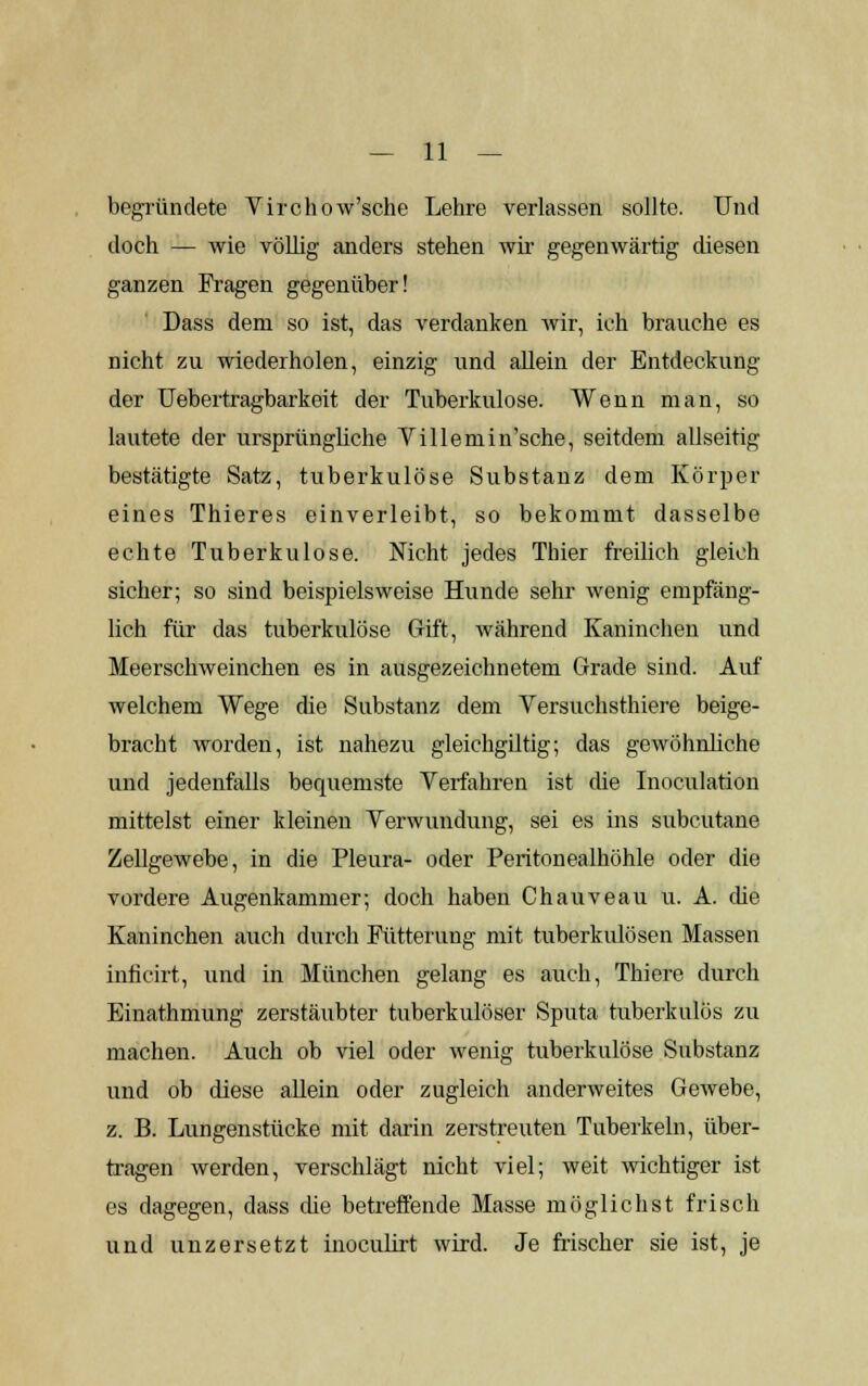 begründete Virchow'sche Lehre verlassen sollte. Und doch — wie völlig anders stehen wir gegenwärtig diesen ganzen Fragen gegenüber! Dass dem so ist, das verdanken wir, ich brauche es nicht zu wiederholen, einzig und allein der Entdeckung der Uebertragbarkeit der Tuberkulose. Wenn man, so lautete der ursprüngliche Villemin'sche, seitdem allseitig bestätigte Satz, tuberkulöse Substanz dem Körper eines Thieres einverleibt, so bekommt dasselbe echte Tuberkulose. Nicht jedes Thier freilich gleich sicher; so sind beispielsweise Hunde sehr wenig empfäng- lich für das tuberkulöse Gift, während Kaninchen und Meerschweinchen es in ausgezeichnetem Grade sind. Auf welchem Wege die Substanz dem Versuchsthiere beige- bracht worden, ist nahezu gleichgiltig; das gewöhnliche und jedenfalls bequemste Verfahren ist die Inoculation mittelst einer kleinen Verwundung, sei es ins subcutane Zellgewebe, in die Pleura- oder Peritonealhöhle oder die vordere Augenkammer; doch haben Chauveau u. A. die Kaninchen auch durch Fütterung mit tuberkulösen Massen inficirt, und in München gelang es auch, Thiere durch Einathmung zerstäubter tuberkulöser Sputa tuberkulös zu machen. Auch ob viel oder wenig tuberkulöse Substanz und ob diese allein oder zugleich anderweites Gewebe, z. B. Lungenstücke mit darin zerstreuten Tuberkeln, über- tragen werden, verschlägt nicht viel; weit wichtiger ist es dagegen, dass die betreffende Masse möglichst frisch und unzersetzt inoculirt wird. Je frischer sie ist, je