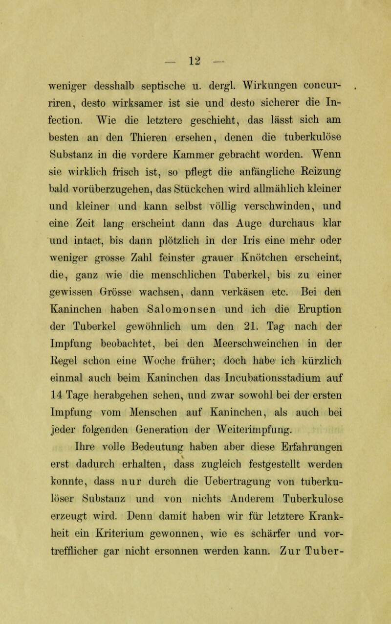 weniger desshalb septische u. dergl. Wirkungen concur- riren, desto wirksamer ist sie und desto sicherer die In- fection. Wie die letztere geschieht, das lässt sich am besten an den Thieren ersehen, denen die tuberkulöse Substanz in die vordere Kammer gebracht worden. Wenn sie wirklich frisch ist, so pflegt die anfängliche Reizung bald vorüberzugehen, das Stückchen wird allmählich kleiner und kleiner und kann selbst völlig verschwinden, und eine Zeit lang erscheint dann das Auge durchaus klar und intact, bis dann plötzlich in der Iris eine mehr oder weniger grosse Zahl feinster grauer Knötchen erscheint, die, ganz wie die menschlichen Tuberkel, bis zu einer gewissen Grösse wachsen, dann verkäsen etc. Bei den Kaninchen haben Salomonsen und ich die Eruption der Tuberkel gewöhnlich um den 21. Tag nach der Impfung beobachtet, bei den Meerschweinchen in der Regel schon eine Woche früher; doch habe ich kürzlich einmal auch beim Kaninchen das Incubationsstaclium auf 14 Tage herabgehen sehen, und zwar sowohl bei der ersten Impfung vom Menschen auf Kaninchen, als auch bei jeder folgenden Generation der Weiterimpfung. Ihre volle Bedeutung haben aber diese Erfahrungen erst dadurch erhalten, dass zugleich festgestellt werden konnte, dass nur durch die Uebertragung von tuberku- löser Substanz und von nichts Anderem Tuberkulose erzeugt wird. Denn damit haben wir für letztere Krank- heit ein Kriterium gewonnen, wie es schärfer und vor- trefflicher gar nicht ersonnen werden kann. Zur Tuber-