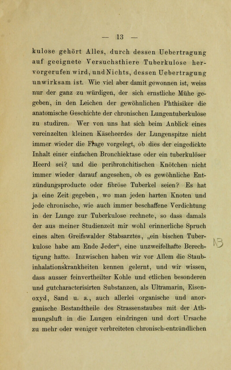 kulose gehört Alles, durch dessen Uebertragung auf geeignete Versuchsthiere Tuberkulose her- vorgerufen wird, undNichts, dessen Uebertragung unwirksam ist. Wie viel aber damit gewonnen ist, weiss nur der ganz zu würdigen, der sich ernstliche Mühe ge- geben, in den Leichen der gewöhnlichen Phthisiker die anatomische Geschichte der chronischen Lungentuberkulose zu studiren. Wer von uns hat sich beim Anblick eines vereinzelten kleinen Käseheerdes der Lungenspitze nicht immer wieder die Frage vorgelegt, ob dies der eingedickte Inhalt einer einfachen Bronchiektase oder ein tuberkulöser Heerd sei? und die peribronchitischen Knötchen nicht immer wieder darauf angesehen, ob es gewöhnliche Ent- zündungsproducte oder fibröse Tuberkel seien? Es hat ja eine Zeit gegeben, wo man jeden harten Knoten und jede chronische, wie auch immer beschaffene Verdichtung in der Lunge zur Tuberkulose rechnete, so dass damals der aus meiner Studienzeit mir wohl erinnerliche Spruch eines alten Greifswalder Stabsarztes, „ein bischen Tuber- kulose habe am Ende Jeder, eine unzweifelhafte Berech- tigung hatte. Inzwischen haben wir vor Allem die Staub- inhalationskrankheiten kennen gelernt, und wir wissen, dass ausser feinvertheilter Kohle und etlichen besonderen und gutcharacterisirten Substanzen, als Ultramarin, Eisen- oxyd, Sand u. a., auch allerlei organische und anor- ganische Bestandtheile des Strassen staubes mit der Ath- mungsluft in die Lungen eindringen und dort Ursache zu mehr oder weniger verbreiteten chronisch-entzündlichen