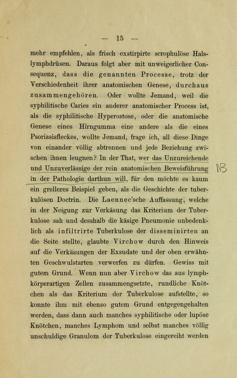 mehr empfehlen, als frisch exstirpirte scrophulöse Hals- lymphdrüsen. Daraus folgt aber mit unweigerlicher Con- sequenz, dass die genannten Processe, trotz der Verschiedenheit ihrer anatomischen Genese, durchaus zusammengehören. Oder wollte Jemand, weil die syphilitische Caries ein anderer anatomischer Process ist, als die syphilitische Hyperostose, oder die anatomische Genese eines Hirngumma eine andere als die eines Psoriasisfleckes, wollte Jemand, frage ich, all diese Dinge von einander völlig abtrennen und jede Beziehung zwi- schen ihnen leugnen? In der That, wer das Unzureichende mulj^zuyerlässige der rein anatomischen Beweisführung yo in der Pathologie darthun will, für den möchte es kaum ein grelleres Beispiel geben, als die Geschichte der tuber- kulösen Doctrin. Die Laennec'sche Auffassung, welche in der Neigung zur Verkäsung das Kriterium der Tuber- kulose sah und desshalb die käsige Pneumonie unbedenk- lich als infiltrirte Tuberkulose der disseminirten an die Seite stellte, glaubte Virchow durch den Hinweis auf die Verkäsungen der Exsudate und der oben erwähn- ten Geschwulstarten verwerfen zu dürfen. Gewiss mit gutem Grund. Wenn nun aber Virchow das aus lymph- körperartigen Zellen zusammengsetzte, rundliche Knöt- chen als das Kriterium der Tuberkulose aufstellte, so konnte ihm mit ebenso gutem Grund entgegengehalten werden, dass dann auch manches syphilitische oder lupöse Knötchen, manches Lymphom und selbst manches völlig unschuldige Granulom der Tuberkulose eingereiht werden