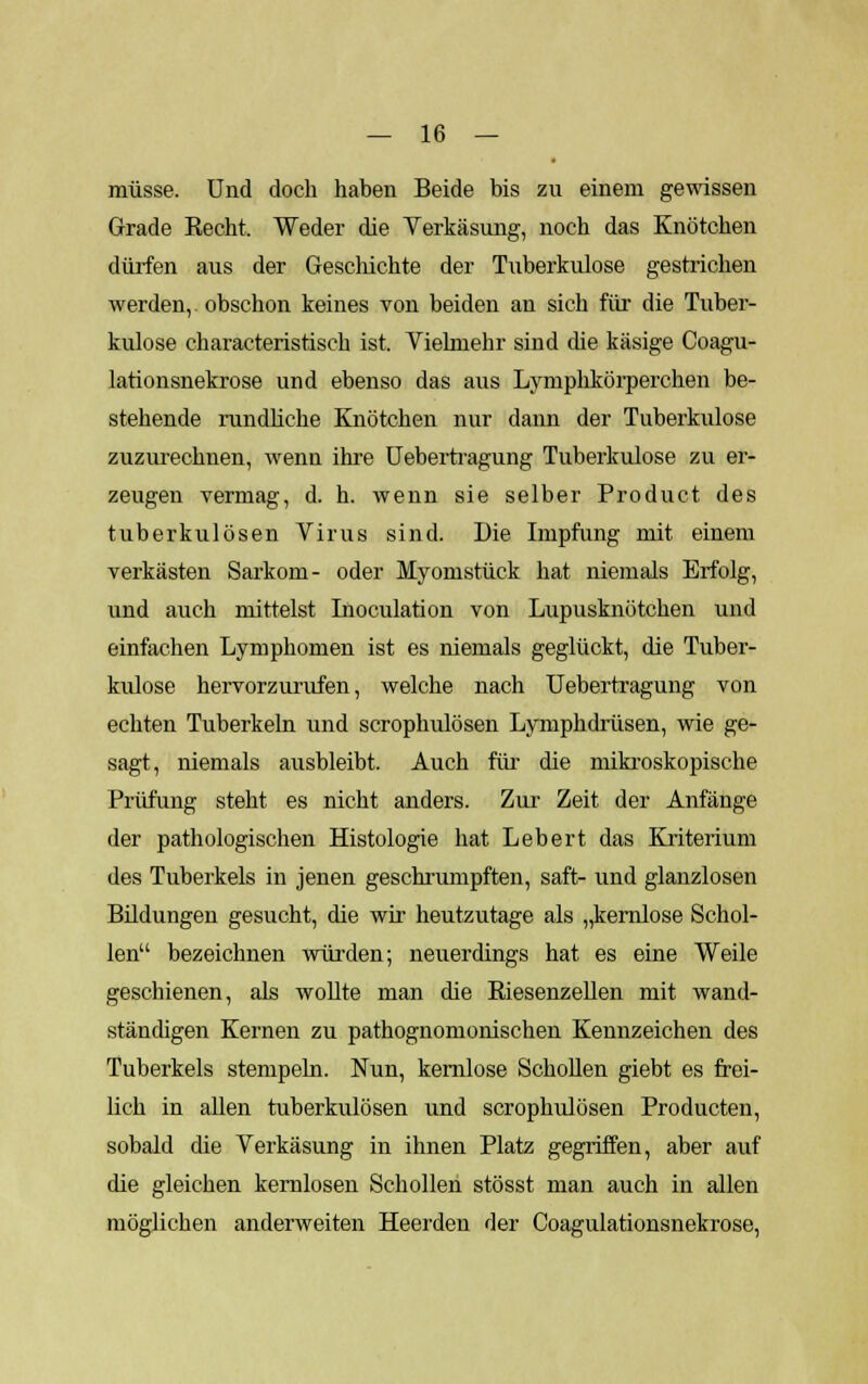 müsse. Und doch haben Beide bis zu einem gewissen Grade Recht. Weder die Verkäsung, noch das Knötchen dürfen aus der Geschichte der Tuberkulose gestrichen werden, obschon keines von beiden an sich für die Tuber- kulose characteristisch ist. Vielmehr sind che käsige Coagu- lationsnekrose und ebenso das aus Lymphkörperchen be- stehende rundliche Knötchen nur dann der Tuberkulose zuzurechnen, wenn ihre Uebertragung Tuberkulose zu er- zeugen vermag, d. h. wenn sie selber Product des tuberkulösen Virus sind. Die Impfung mit einem verkästen Sarkom- oder Myomstück hat niemals Erfolg, und auch mittelst Inoculation von Lupusknötchen und einfachen Lymphomen ist es niemals geglückt, die Tuber- kulose hervorzurufen, welche nach Uebertragung von echten Tuberkeln und scrophulösen Lymphdrüsen, wie ge- sagt, niemals ausbleibt. Auch für die mikroskopische Prüfung steht es nicht anders. Zur Zeit der Anfänge der pathologischen Histologie hat Lebert das Kriterium des Tuberkels in jenen geschrumpften, saft- und glanzlosen Bildungen gesucht, die wir heutzutage als „kernlose Schol- len bezeichnen würden; neuerdings hat es eine Weile geschienen, als wollte man die Biesenzeilen mit wand- ständigen Kernen zu pathognomonischen Kennzeichen des Tuberkels stempeln. Nun, kernlose Schollen giebt es frei- lich in allen tuberkulösen und scrophulösen Producten, sobald die Verkäsung in ihnen Platz gegriffen, aber auf die gleichen kernlosen Schollen stösst man auch in allen möglichen anderweiten Heerden der Coagulationsnekrose,