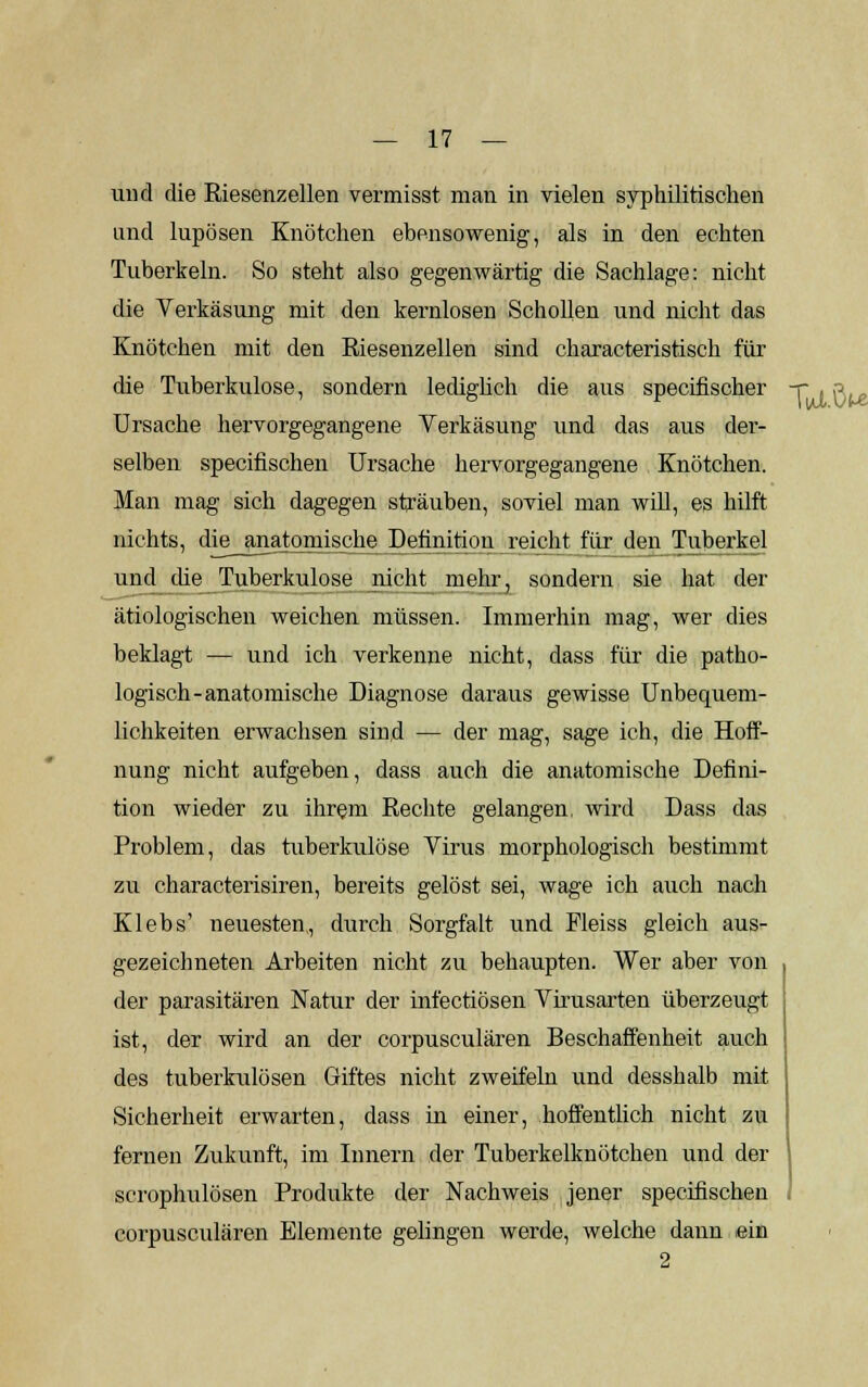 und die Riesenzellen vermisst man in vielen syphilitischen und lupösen Knötchen ebensowenig, als in den echten Tuberkeln. So steht also gegenwärtig die Sachlage: nicht die Verkäsung mit den kernlosen Schollen und nicht das Knötchen mit den Riesenzellen sind characteristisch für die Tuberkulose, sondern lediglich die aus specifischer -r . n Ursache hervorgegangene Verkäsung und das aus der- selben specifischen Ursache hervorgegangene Knötchen. Man mag sich dagegen sträuben, soviel man will, es hilft nichts, die anatomische Definition reicht für den Tuberkel und che Tuberkulose nicht mehr, sondern sie hat der ätiologischen weichen müssen. Immerhin mag, wer dies beklagt — und ich verkenne nicht, dass für die patho- logisch-anatomische Diagnose daraus gewisse Unbequem- lichkeiten erwachsen sind — der mag, sage ich, die Hoff- nung nicht aufgeben, dass auch die anatomische Defini- tion wieder zu ihrem Rechte gelangen, wird Dass das Problem, das tuberkulöse Virus morphologisch bestimmt zu characterisiren, bereits gelöst sei, wage ich auch nach Klebs' neuesten, durch Sorgfalt und Fleiss gleich aus- gezeichneten Arbeiten nicht zu behaupten. Wer aber von der parasitären Natur der infectiösen Virusarten überzeugt ist, der wird an der corpusculären Beschaffenheit auch des tuberkulösen Giftes nicht zweifeln und desshalb mit Sicherheit erwarten, dass in einer, hoffentlich nicht zu fernen Zukunft, im Innern der Tuberkelknötchen und der scrophulösen Produkte der Nachweis jener specifischen corpusculären Elemente gelingen werde, welche dann ein