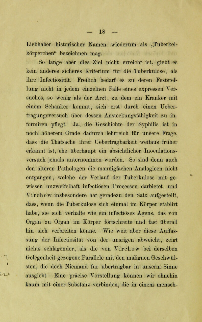 Liebhaber historischer Namen wiederum als „Tuberkel- körperchen bezeichnen mag. So lange aber dies Ziel nicht erreicht ist, giebt es kein anderes sicheres Kriterium für die Tuberkulose, als ihre Infectiosität. Freilich bedarf es zu deren Feststel- lung nicht in jedem einzelnen Falle eines expressen Ver- suches, so wenig als der Arzt, zu dem ein Kranker mit einem Schanker kommt, sich erst durch einen Ueber- tragungsversuch über dessen Ansteckuugsfähigkeit zu in- formiren pflegt. Ja, die Geschichte der Syphilis ist in noch höherem Grade dadurch lehrreich für unsere Frage, dass die Thatsache ihrer Uebertragbarkeit weitaus früher erkannt ist, ehe überhaupt ein absichtlicher Inoculations- versuch jemals unternommen worden. So sind denn auch den älteren Pathologen die mannigfachen Analogieen nicht entgangen, welche der Verlauf der Tuberkulose mit ge- wissen unzweifelhaft infectiösen Processen darbietet, und Virchow insbesondere hat geradezu den Satz aufgestellt, dass, wenn die Tuberkulose sich einmal im Körper etablirt habe, sie sich verhalte wie ein infectiöses Agens, das von Organ zu Organ im Körper fortschreite und fast überall hin sich verbreiten könne. Wie weit aber diese Auffas- sung der Infectiosität von der unsrigen abweicht, zeigt nichts schlagender, als die von Virchow bei derselben Gelegenheit gezogene Parallele mit den malignen Geschwül- sten, die doch Niemand für übertragbar in unserm Sinne ausgiebt. Eine präeise Vorstellung können wir ohnelün kaum mit einer Substanz verbinden, die in einem mensch-