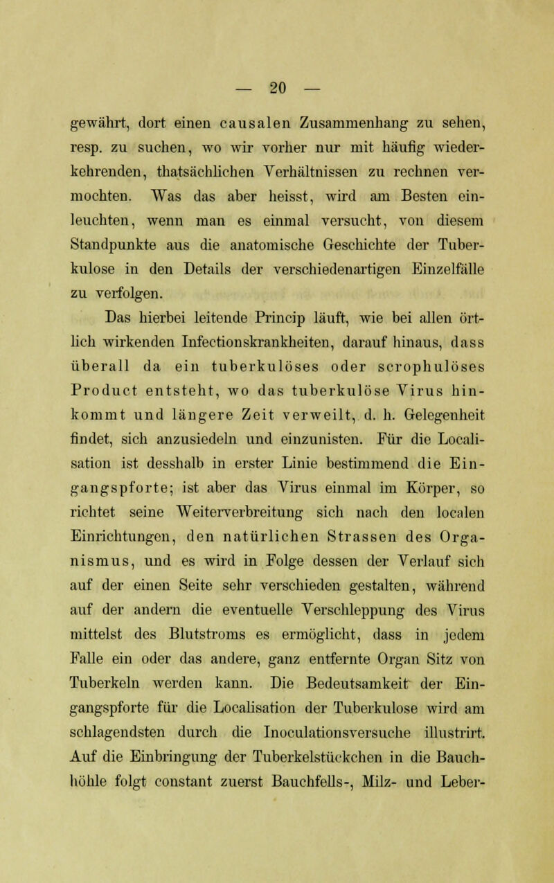 gewährt, dort einen causalen Zusammenhang zu sehen, resp. zu suchen, wo wir vorher nur mit häufig wieder- kehrenden, thatsäehlichen Verhältnissen zu rechnen ver- mochten. Was das aber heisst, wird am Besten ein- leuchten, wenn man es einmal versucht, von diesem Standpunkte aus die anatomische Geschichte der Tuber- kulose in den Details der verschiedenartigen Einzelfälle zu verfolgen. Das hierbei leitende Princip läuft, wie bei allen ört- lich wirkenden Infectionskrankheiten, darauf hinaus, dass überall da ein tuberkulöses oder scrophulöses Product entsteht, wo das tuberkulöse Virus hin- kommt und längere Zeit verweilt, d. h. Gelegenheit findet, sich anzusiedeln und einzunisten. Für die Locali- sation ist desshalb in erster Linie bestimmend die Ein- gangspforte; ist aber das Virus einmal im Körper, so richtet seine Weiterverbreitung sich nach den localen Einrichtungen, den natürlichen Strassen des Orga- nismus, und es wird in Folge dessen der Verlauf sich auf der einen Seite sehr verschieden gestalten, während auf der andern die eventuelle Verschleppung des Virus mittelst des Blutstroms es ermöglicht, dass in jedem Falle ein oder das andere, ganz entfernte Organ Sitz von Tuberkeln werden kann. Die Bedeutsamkeit der Ein- gangspforte für die Localisarion der Tuberkulose wird am schlagendsten durch die Inoculationsversuche illustrirt. Auf die Einbringung der Tuberkelstückchen in die Bauch- höhle folgt constant zuerst Bauchfells-, Milz- und Leber-