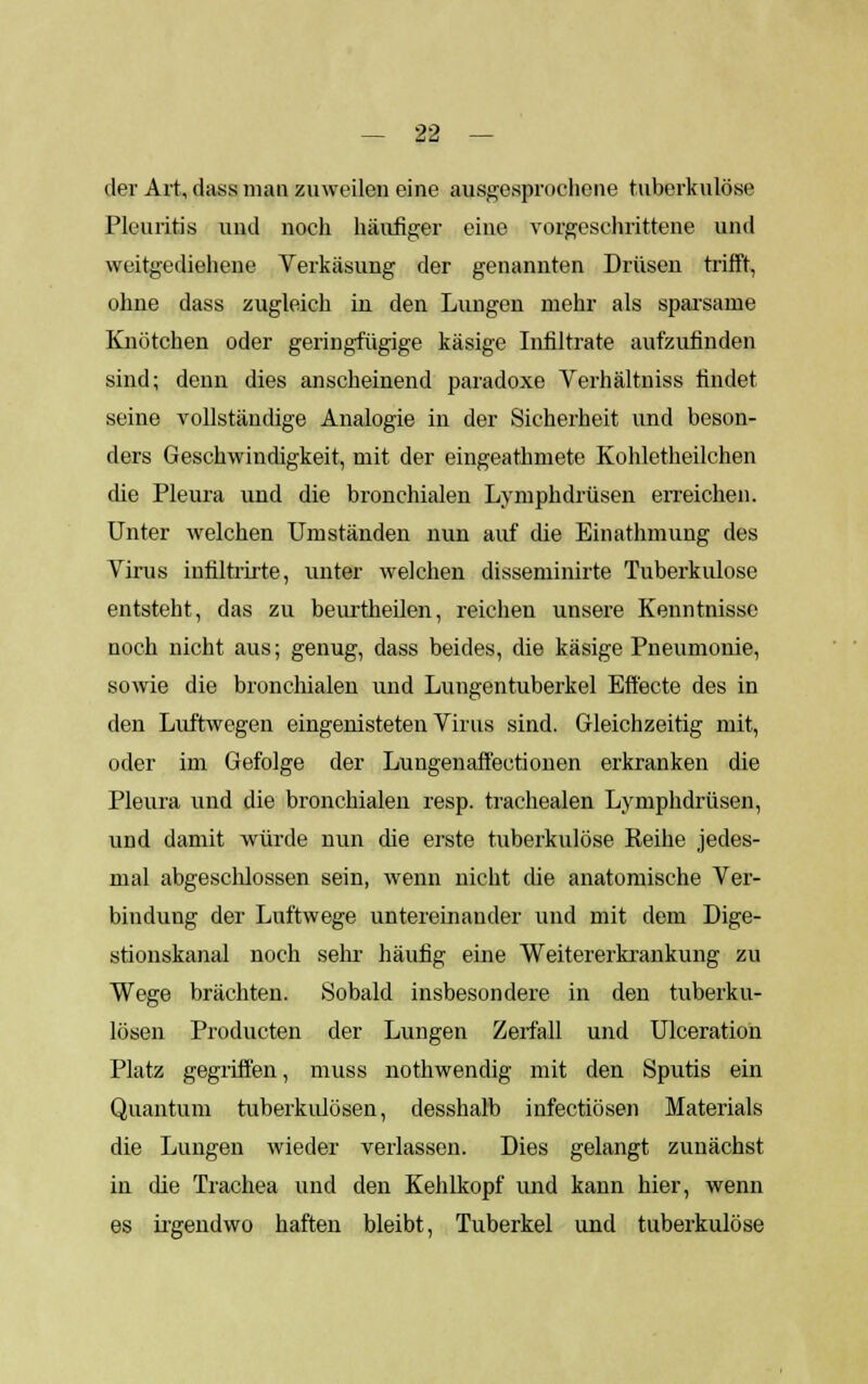 der Art, dass man zuweilen eine ausgesprochene tuberkulöse Pleuritis und noch häufiger eine vorgeschrittene und weitgediehene Verkäsung der genannten Drüsen trifft, ohne dass zugleich in den Lungen mehr als sparsame Knötchen oder gering-fügige käsige Infiltrate aufzufinden sind; denn dies anscheinend paradoxe Verhältniss findet seine vollständige Analogie in der Sicherheit und beson- ders Geschwindigkeit, mit der eingeathniete Kohletheilchen die Pleura und die bronchialen Lymphdrüsen erreichen. Unter welchen Umständen nun auf die Einathmung des Yirus infiltrirte, unter welchen disseminirte Tuberkulose entsteht, das zu beurtlieilen, reichen unsere Kenntnisse noch nicht aus; genug, dass beides, die käsige Pneumonie, sowie die bronchialen und Lungentuberkel Effecte des in den Luftwegen eingenisteten Virus sind. Gleichzeitig mit, oder im Gefolge der Lungenaffectionen erkranken die Pleura und die bronchialen resp. trachealen Lymphdrüsen, und damit würde nun die erste tuberkulöse Reihe jedes- mal abgeschlossen sein, wenn nicht che anatomische Ver- bindung der Luftwege untereinander und mit dem Dige- stionskanal noch sehr häufig eine Weitererkxankung zu Wege brächten. Sobald insbesondere in den tuberku- lösen Producten der Lungen Zerfall und Ulceration Platz gegriffen, muss nothwendig mit den Sputis ein Quantum tuberkulösen, desshalb infectiösen Materials die Lungen wieder verlassen. Dies gelangt zunächst in die Trachea und den Kehlkopf und kann hier, wenn es irgendwo haften bleibt, Tuberkel und tuberkulöse