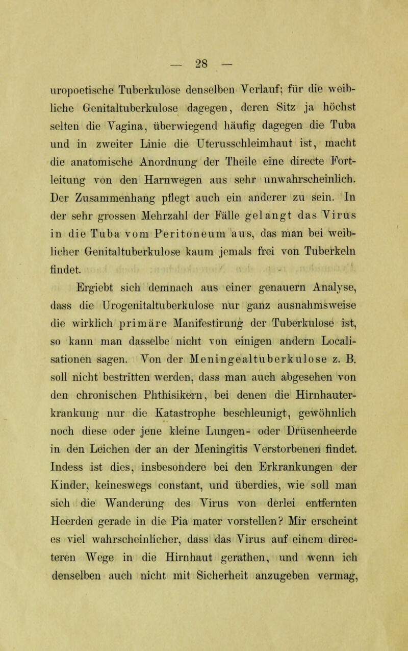 urnpoetische Tuberkulose denselben Verlauf; für die weib- liche Genitaltuberkulose dagegen, deren Sitz ja höchst selten die Vagina, überwiegend häufig dagegen die Tuba und in zweiter Linie die Uterussehlemihaut ist, macht die anatomische Anordnung der Theile eine directe Fort- leitung von den Harnwegen aus sehr unwahrscheinlich. Der Zusammenhang pflegt auch ein anderer zu sein. In der sehr grossen Mehrzahl der Fälle gelangt das Virus in die Tuba vom Peritoneum aus, das man bei weib- licher Genitaltuberkulose kaum jemals frei von Tuberkeln findet. Ergiebt sich demnach aus einer genauem Analyse, dass die Urogenitaltuberkulose nur ganz ausnahmsweise die wirklich primäre Manifestirung der Tuberkulose ist, so kann man dasselbe nicht von einigen andern Locali- sationen sagen. Von der Meningealtuberkulose z. B. soll nicht bestritten werden, dass man auch abgesehen von den chronischen Phthisikern, bei denen die Hirnhauter- krankung nur die Katastrophe beschleunigt, gewöhnlich noch diese oder jene kleine Lungen- oder Drüsenheerde in den Leichen der an der Meningitis Verstorbenen findet. Indess ist dies, insbesondere bei den Erkrankungen der Kinder, keineswegs constant, und überdies, wie soll man sich die Wanderung des Virus von derlei entfernten Heerden gerade in die Pia mater vorstellen? Mir erscheint es viel wahrscheinlicher, dass das Virus auf einem direc- teren Wege in die Hirnhaut gerathen, und wenn ich denselben auch nicht mit Sicherheit anzugeben vermag,