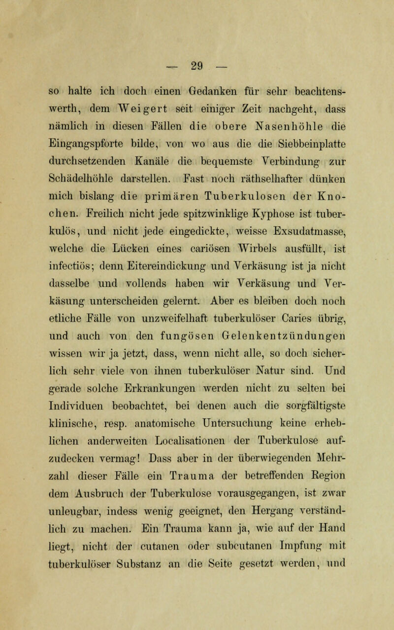 so halte ich doch einen Gedanken für sehr beachtens- werth, dem Weigert seit einiger Zeit nachgeht, dass nämlich in diesen Fällen die obere Nasenhöhle die Eingangspforte bilde, von wo aus die die Siebbeinplatte durchsetzenden Kanäle die bequemste Verbindung zur Schädelhöhle darstellen. Fast noch räthselhafter dünken mich bislang die primären Tuberkulosen der Kno- chen. Freilich nicht jede spitzwinklige Kyphose ist tuber- kulös, und nicht jede eingedickte, weisse Exsudatmasse, welche die Lücken eines cariösen Wirbels ausfüllt, ist infectiös; denn Eitereindickung und Verkäsung ist ja nicht dasselbe und vollends haben wir Verkäsung und Ver- käsung unterscheiden gelernt. Aber es bleiben doch noch etliche Fälle von unzweifelhaft tuberkulöser Caries übrig, und auch von den fungösen Gelenkentzündungen wissen wir ja jetzt, dass, wenn nicht alle, so doch sicher- lich sehr viele von ihnen tuberkulöser Natur sind. Und gerade solche Erkrankungen werden nicht zu selten bei Individuen beobachtet, bei denen auch die sorgfältigste klinische, resp. anatomische Untersuchung keine erheb- lichen anderweiten Localisationen der Tuberkulose auf- zudecken vermag! Dass aber in der überwiegenden Mehr- zahl dieser Fälle ein Trauma der betreffenden Region dem Ausbruch der Tuberkulose vorausgegangen, ist zwar unleugbar, indess wenig geeignet, den Hergang verständ- lich zu machen. Ein Trauma kann ja, wie auf der Hand liegt, nicht der cutanen oder subcutanen Impfung mit tuberkulöser Substanz an die Seite gesetzt werden, und