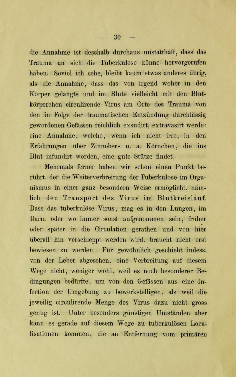 die Annahme ist desshalb durchaus unstatthaft, dass das Trauma an sich die Tuberkulose könne hervorgerufen haben. Soviel ich sehe, bleibt kaum etwas anderes übrig, als die Annahme, dass das von irgend woher in den Körper gelangte und im Blute vielleicht mit den Blut- körperchen circulirende Virus am Orte des Trauma von den in Folge der traumatischen Entzündung durchlässig gewordenen Gefässen reichlich exsudirt, extravasirt werde: eine Annahme, welche, wenn ich nicht irre, in den Erfahrungen über Zinnober- u. a. Körnchen, die ins Blut infundirt worden, eine gute Stütze findet. Mehrmals ferner haben wir schon einen Punkt be- rührt, der die Weiterverbreitung der Tuberkulose im Orga- nismus in einer ganz besondern Weise ermöglicht, näm- lich den Transport des Virus im Blutkreislauf. Dass das tuberkulöse Virus, mag es in den Lungen, im Darm oder wo immer sonst aufgenommen sein, früher oder später in die Circulation gerathen und von hier überall hin verschleppt werden wird, braucht nicht erst bewiesen zu werden. Für gewöhnlich geschieht indess, von der Leber abgesehen, eine Verbreitung auf diesem Wege nicht, weniger wohl, weil es noch besonderer Be- dingungen bedürfte, um von den Gefässen aus eine In- fection der Umgebung zu bewerkstelligen, als weil die jeweilig circulirende Menge des Virus dazu nicht gross genug ist. Unter besonders günstigen Umständen aber kann es gerade auf diesem Wege zu tuberkulösen Loca- lisationen kommen, die an Entfernung vom primären
