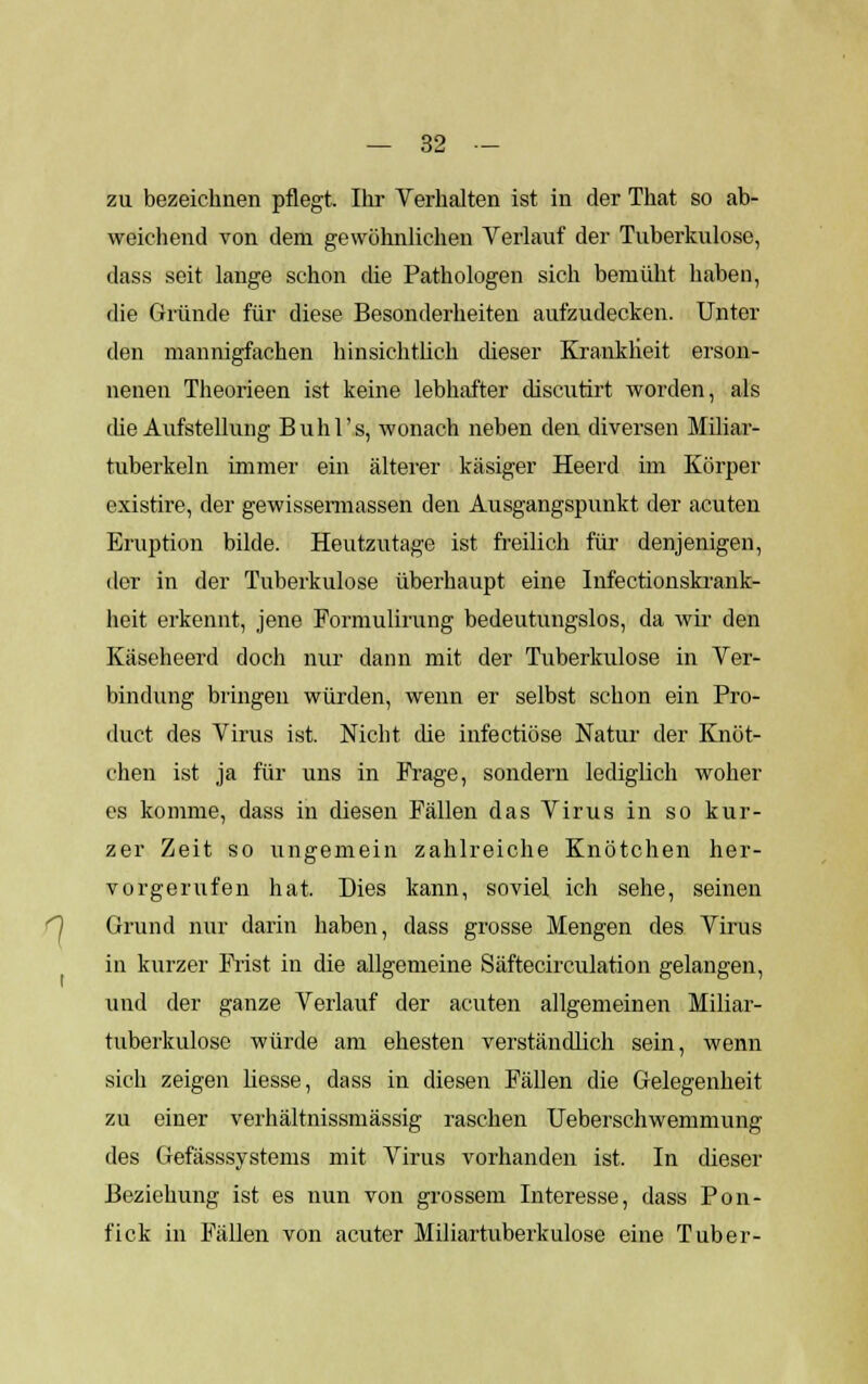 zu bezeichnen pflegt. Ihr Verhalten ist in der That so ab- weichend von dem gewöhnlichen Verlauf der Tuberkulose, dass seit lange schon die Pathologen sich bemüht haben, die Gründe für diese Besonderheiten aufzudecken. Unter den mannigfachen hinsichtlich dieser Krankheit erson- nenen Theorieen ist keine lebhafter discutirt worden, als che Aufstellung Buhl's, wonach neben den diversen Miliar- tuberkeln immer ein älterer käsiger Heerd im Körper existire, der gewissennassen den Ausgangspunkt der acuten Eruption bilde. Heutzutage ist freilich für denjenigen, der in der Tuberkulose überhaupt eine Infectionskrank- heit erkennt, jene Formulirung bedeutungslos, da wir den Käseheerd doch nur dann mit der Tuberkulose in Ver- bindung bringen würden, wenn er selbst schon ein Pro- duct des Virus ist. Nicht che infectiöse Natur der Knöt- chen ist ja für uns in Frage, sondern lediglich woher es komme, dass in diesen Fällen das Virus in so kur- zer Zeit so ungemein zahlreiche Knötchen her- vorgerufen hat. Dies kann, soviel ich sehe, seinen O Grund nur darin haben, dass grosse Mengen des Virus in kurzer Frist in die allgemeine Säftecirculation gelangen, und der ganze Verlauf der acuten allgemeinen Miliar- tuberkulose würde am ehesten verständlich sein, wenn sich zeigen Hesse, dass in diesen Fällen die Gelegenheit zu einer verhältnissmässig raschen Ueberschwemmung des Gefässsystems mit Virus vorhanden ist. In dieser Beziehung ist es nun von grossem Interesse, dass Pon- fick in Fällen von acuter Miliartuberkulose eine Tuber-