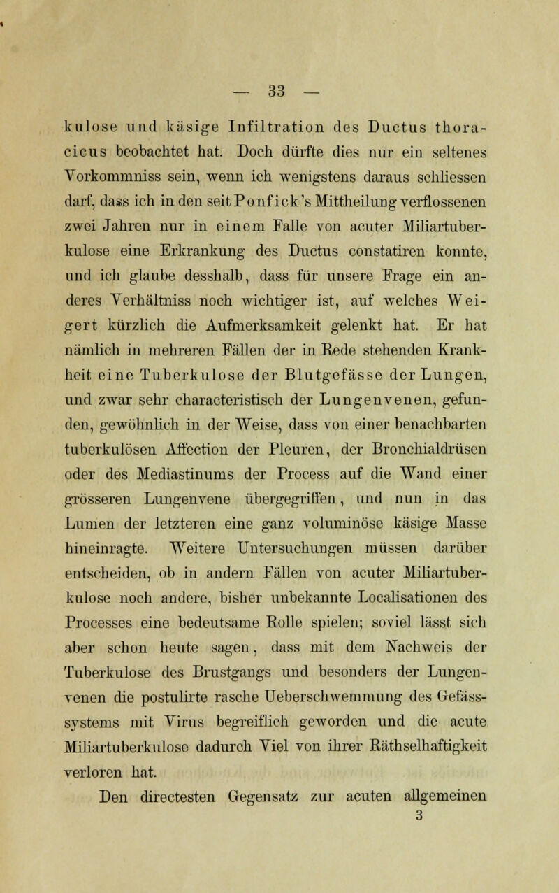 kulose und käsige Infiltration des Ductus thora- cicus beobachtet hat. Doch dürfte dies nur ein seltenes Vorkommniss sein, wenn ich wenigstens daraus schliessen darf, dass ich in den seit Ponfick's Mittheilung verflossenen zwei Jahren nur in einem Falle von acuter Miliartuber- kulose eine Erkrankung des Ductus constatiren konnte, und ich glaube desshalb, dass für unsere Frage ein an- deres Verhältniss noch wichtiger ist, auf welches Wei- gert kürzlich die Aufmerksamkeit gelenkt hat. Er hat nämlich in mehreren Fällen der in Rede stehenden Krank- heit eine Tuberkulose der Blutgefässe der Lungen, und zwar sehr characteristisch der Lungenvenen, gefun- den, gewöhnlich in der Weise, dass von einer benachbarten tuberkulösen Affection der Pleuren, der Bronchialdrüsen oder des Mediastinums der Process auf die Wand einer grösseren Lungenvene übergegriffen, und nun in das Lumen der letzteren eine ganz voluminöse käsige Masse hineinragte. Weitere Untersuchungen müssen darüber entscheiden, ob in andern Fällen von acuter Miliartuber- kulose noch andere, bisher unbekannte Localisationen des Processes eine bedeutsame Rolle spielen; soviel lässt sich aber schon heute sagen, dass mit dem Nachweis der Tuberkulose des Brustgangs und besonders der Lungen- venen die postulirte rasche Ueberschwemmung des Gefäss- systems mit Virus begreiflich geworden und die acute Miliartuberkulose dadurch Viel von ihrer Räthselhaftigkeit verloren hat. Den directesten Gegensatz zur acuten allgemeinen 3