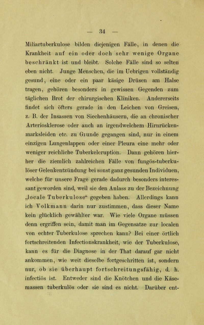 Miliartuberkulose bilden diejenigen Fälle, in denen die Krankheit auf ein oder doch sehr wenige Organe beschränkt ist und bleibt. Solche Fälle sind so selten eben nicht. Junge Menschen, die im Uebrigen vollständig gesund, eine oder ein paar käsige Drüsen am Halse tragen, gehören besonders in gewissen Gegenden zum täglichen Brot der chirurgischen Kliniken. Andererseits rindet sich öfters gerade in den Leichen von Greisen, z. B. der Insassen von Siechenhäusern, die an chronischer Arteriosklerose oder auch an irgendwelchem Hirnrücken- marksleiden etc. zu Giunde gegangen sind, nur in einem einzigen Lungenlappen oder einer Pleura eine mehr oder weniger reichliche Tuberkeleruption. Dann gehören hier- her die ziemlich zahlreichen Fälle von fungös-tuberku- löser Gelenkentzündung bei sonst ganz gesunden Individuen, welche für unsere Frage gerade dadurch besonders interes- santgeworden sind, weil sie den Anlass zu der Bezeichnung „locale Tuberkulose gegeben haben. Allerdings kann ich Volkmann darin nur zustimmen, dass dieser Name kein glücklich gewähller war. Wie viele Organe müssen denn ergriffen sein, damit man im Gegensatze zur localen von echter Tuberkulose sprechen kann? Bei einer örtlich fortschreitenden Infectionskrankheit, wie der Tuberkulose, kann es für die Diagnose in der That darauf gar nicht ankommen, wie weit dieselbe fortgeschritten ist, sondern nur, ob sie überhaupt fortschreitungsfähig, d. h. infectiös ist. Entweder sind die Knötchen und die Käse- massen tuberkulös oder sie sind es nicht. Darüber ent-