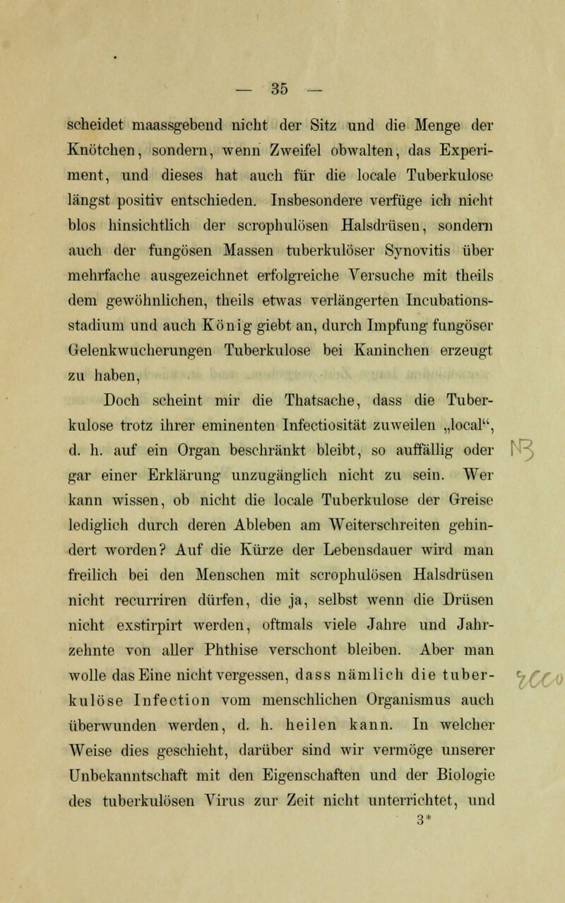 scheidet maassgebend nicht der Sitz und die Menge der Knötchen, sondern, wenn Zweifel obwalten, das Experi- ment, und dieses hat auch für die locale Tuberkulose längst positiv entschieden. Insbesondere verfüge ich nicht blos hinsichtlich der scrophulösen Halsdrüsen, sondern auch der fungösen Massen tuberkulöser Synovitis über mehrfache ausgezeichnet erfolgreiche Versuche mit theils dem gewöhnlichen, theils etwas verlängerten Incubations- stadium und auch König giebt an, durch Impfung fungöser Gelenkwucherungen Tuberkulose bei Kaninchen erzeugt zu haben, Doch scheint mir die Thatsache, dass die Tuber- kulose trotz ihrer eminenten Infectiosität zuweilen „local, d. h. auf ein Organ beschränkt bleibt, so auffällig oder gar einer Erklärung unzugänglich nicht zu sein. Wer kann wissen, ob nicht die locale Tuberkulose der Greise lediglich durch deren Ableben am Weiterschreiten gehin- dert worden? Auf die Kürze der Lebensdauer wird man freilich bei den Menschen mit scrophulösen Halsdrüsen nicht recurriren dürfen, die ja, selbst wenn die Drüsen nicht exstirpirt werden, oftmals viele Jahre und Jahr- zehnte von aller Phthise verschont bleiben. Aber man wolle das Eine nicht vergessen, dass nämlich die tuber- kulöse Infection vom menschlichen Organismus auch überwunden werden, d. h. heilen kann. In welcher Weise dies geschieht, darüber sind wir vermöge unserer Unbekanntschaft mit den Eigenschaften und der Biologie des tuberkulösen Virus zur Zeit nicht unterrichtet, und 3*
