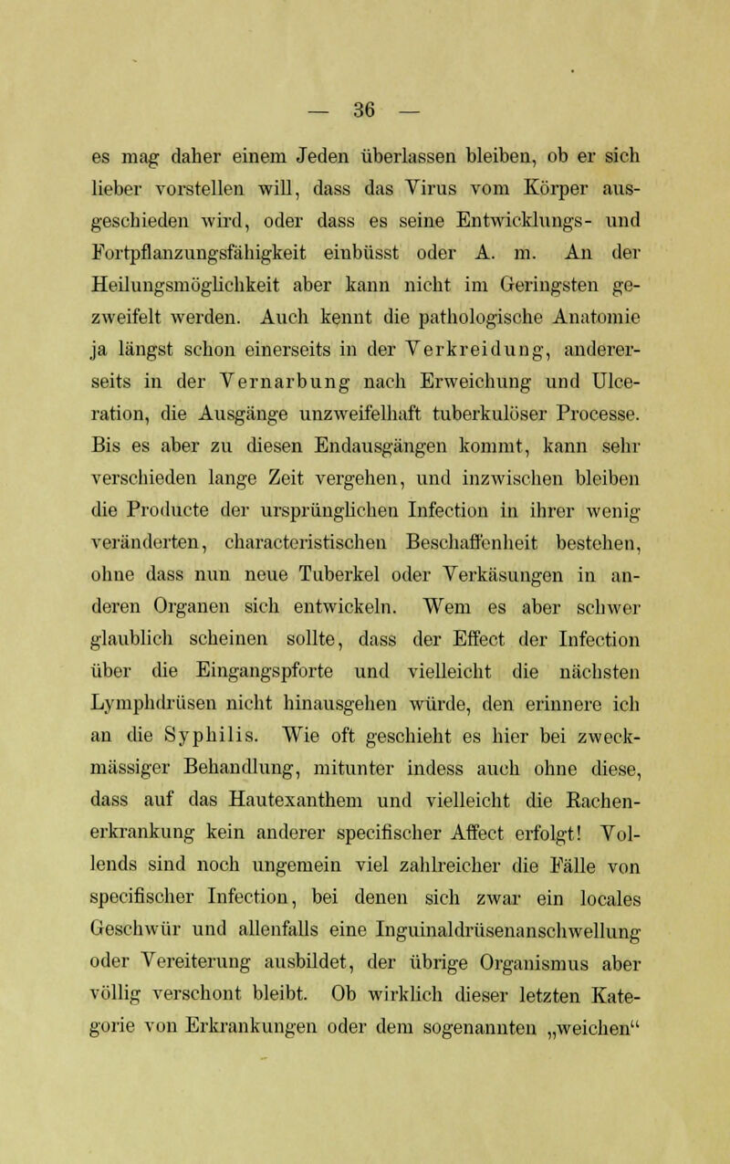 es mag daher einem Jeden überlassen bleiben, ob er sich lieber vorstellen will, dass das Virus vom Körper aus- geschieden wird, oder dass es seine Entwicklungs- und Fortpflanzungsfähigkeit einbüsst oder A. m. An der Heilungsmöglichkeit aber kann nicht im Geringsten ge- zweifelt werden. Auch kennt die pathologische Anatomie ja längst schon einerseits in der Verkreidung, anderer- seits in der Vernarbung nach Erweichung und Ulce- ration, die Ausgänge unzweifelhaft tuberkulöser Processe. Bis es aber zu diesen Endausgängen kommt, kann sehr verschieden lange Zeit vergehen, und inzwischen bleiben die Producte der ursprünglichen Infection in ihrer wenig veränderten, characteristischen Beschaffenheit bestehen, ohne dass nun neue Tuberkel oder Verkäsungen in an- deren Organen sich entwickeln. Wem es aber schwer glaublich scheinen sollte, dass der Effect der Infection über die Eingangspforte und vielleicht die nächsten Lymphdrüsen nicht hinausgehen würde, den erinnere ich an die Syphilis. Wie oft geschieht es hier bei zweck- mässiger Behandlung, mitunter indess auch ohne diese, dass auf das Hautexanthem und vielleicht die Bachen- erkrankung kein anderer specifischer Affect erfolgt! Vol- lends sind noch ungemein viel zahlreicher die Fälle von specifischer Infection, bei denen sich zwar ein locales Geschwür und allenfalls eine Inguinaldrüsenanschwellung oder Vereiterung ausbildet, der übrige Organismus aber völlig verschont bleibt. Ob wirklich dieser letzten Kate- gorie von Erkrankungen oder dem sogenannten „weichen